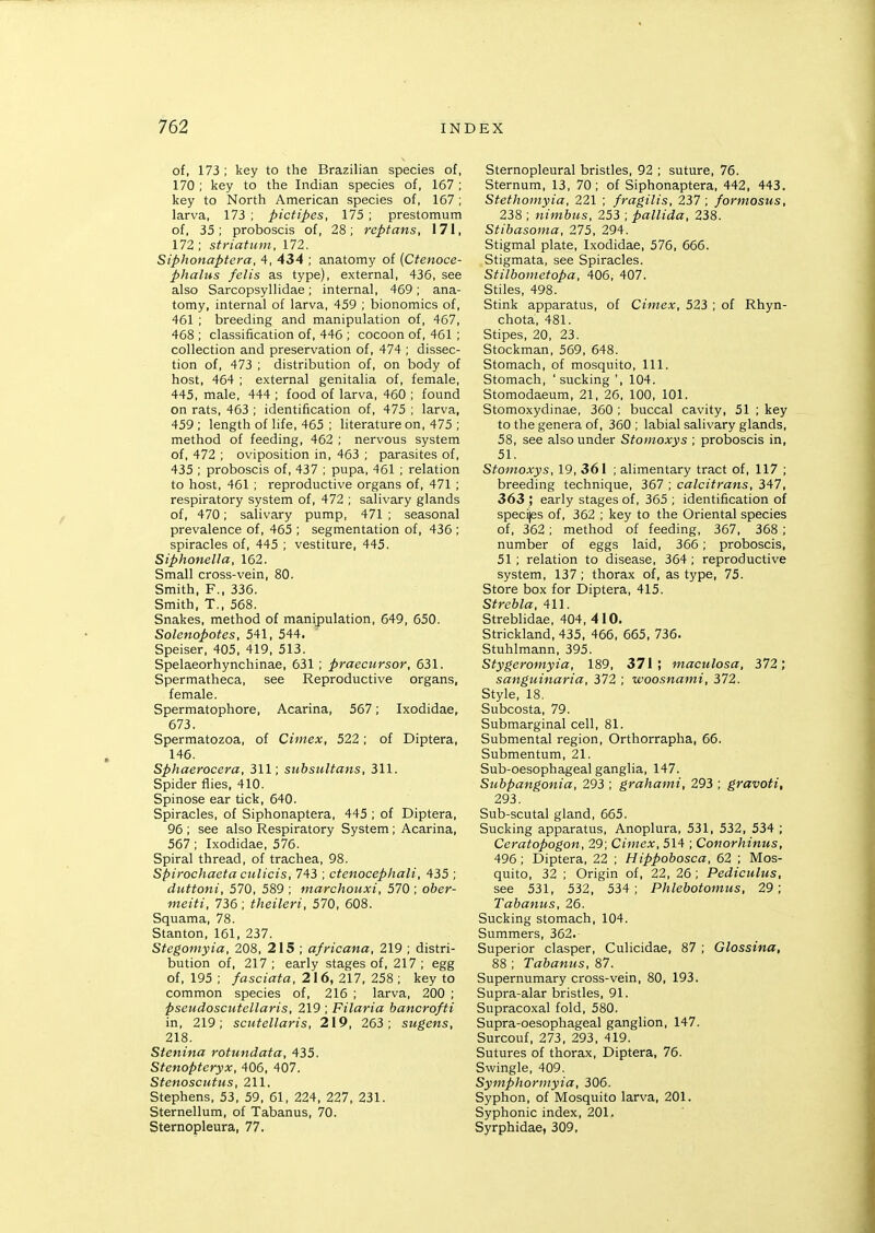 of, 173 ; key to the Brazilian species of, 170 ; key to the Indian species of, 167 ; key to North American species of, 167 ; larva, 173 ; pictipes, 175 ; prestomum of, 35; proboscis of, 28; reptans, 171, 172 ; striatum, 172. Siphonaptera, 4, 434 ; anatomy of (Ctenoce- phalus felis as type), external, 436, see also Sarcopsyllidae; internal, 469; ana- tomy, internal of larva, 459 ; bionomics of, 461 ; breeding and manipulation of, 467, 468 ; classification of, 446 ; cocoon of, 461 ; collection and preservation of, 474 ; dissec- tion of, 473 ; distribution of, on body of host, 464 ; external genitalia of, female, 445, male, 444 ; food of larva, 460 ; found on rats, 463 ; identification of, 475 ; larva, 459 ; length of life, 465 ; literature on, 475 ; method of feeding, 462 ; nervous system of, 472 ; oviposition in, 463 ; parasites of, 435 ; proboscis of, 437 ; pupa, 461 ; relation to host, 451 ; reproductive organs of, 471 ; respiratory system of, 472 ; salivary glands of, 470; salivary pump, 471 ; seasonal prevalence of, 465 ; segmentation of, 436 ; spiracles of, 445 ; vestiture, 445. Siphonella, 162. Small cross-vein, 80. Smith, F., 336. Smith, T., 568. Snakes, method of manipulation, 649, 650. Solenopotes, 541, 544. Speiser. 405, 419, 513. Spelaeorhynchinae, 631 ; praecursor, 631. Spermatheca, see Reproductive organs, female. Spermatophore, Acarina, 567; Ixodidae, 673. Spermatozoa, of Ciinex, 522; of Diptera, 146. Sphaerocera, 311; subsultans, 311. Spider flies, 410. Spinose ear tick, 640. Spiracles, of Siphonaptera, 445 ; of Diptera, 96 ; see also Respiratory System; Acarina, 567 ; Ixodidae, 576. Spiral thread, of trachea, 98. Spirochaeta ctilicis, 743 ; ctenocephali, 435 ; duttoni, 570, 589 ; marchouxi, 570 ; ober- meiti, 736; theileri, 570, 608. Squama, 78. Stanton, 161, 237. Stegomyia, 208, 215 ; africana, 219 ; distri- bution of, 217 ; early stages of, 217 ; egg of, 195 ; fasciata, 216, 217, 258 ; key to common species of, 216 ; larva, 200 ; pseudoscutellaris, 219 ; Filaria bancrofti in, 219; scutellaris, 219, 263; sugens, 218. Stenina rotundata, 435. Stenopteryx, 406, 407. Stenoscutus, 211. Stephens, 53, 59, 61, 224, 227, 231. Sternellum, of Tabanus, 70. Sternopleura, 77. Sternopleural bristles, 92 ; suture, 76. Sternum, 13, 70; of Siphonaptera, 442, 443. Stethomyia, 221 ; fragilis, 237; formosus, 238 ; nitnbus, 253 ; pallida, 238. Stibasoma, 275, 294. Stigmal plate, Ixodidae, 576, 666. Stigmata, see Spiracles. Stilbometopa, 406, 407. Stiles, 498. Stink apparatus, of Ciinex, 523 ; of Rhyn- chota, 481. Stipes, 20, 23. Stockman, 569, 648. Stomach, of mosquito, 111. Stomach, 'sucking ', 104. Stomodaeum, 21, 26, 100, 101. Stomoxydinae, 360 ; buccal cavity, 51 ; key to the genera of, 360 ; labial salivary glands, 58, see also under Stoinoxys ; proboscis in, 51. Stomoxys, 19, 361 ; alimentary tract of, 117 ; breeding technique, 367 ; calcitrans, 347, 363 ; early stages of, 365 ; identification of specijes of, 362 ; key to the Oriental species of, 362; method of feeding, 367, 368 ; number of eggs laid, 366 ; proboscis, 51; relation to disease, 364; reproductive system, 137; thorax of, as type, 75. Store box for Diptera, 415. Strebla, 411. Streblidae, 404, 410. Strickland, 435, 466, 665, 736. Stuhlmann, 395. Stygeromyia, 189, 371; maculosa, 372; sanguiiiaria, 372 ; woosnami, 372. Style, 18. Subcosta, 79. Submarginal cell, 81. Submental region, Orthorrapha, 66. Submentum, 21. Sub-oesophageal ganglia, 147. Subpangonia, 293 ; grahaini, 293 ; gravoti, 293. Sub-scutal gland, 665. Sucking apparatus, Anoplura, 531, 532, 534 ; Ceratopogon, 29; Ciniex, 514 ; Conorhinus, 496 ; Diptera, 22 ; Hippobosca, 62 ; Mos- quito, 32 ; Origin of, 22, 26 ; Pediculus, see 531, 532, 534; Phlebotomus, 29; Tabanus, 26. Sucking stomach, 104. Summers, 362. Superior clasper, Culicidae, 87 ; Glossina, 88 ; Tabanus, 87. Supernumary cross-vein, 80, 193. Supra-alar bristles, 91. Supracoxal fold, 580. Supra-oesophageal ganglion, 147. Surcouf, 273, 293, 419. Sutures of thorax, Diptera, 76. Swingle, 409. Symphormyia, 306. Syphon, of Mosquito larva, 201. Syphonic index, 201. Syrphidae, 309,