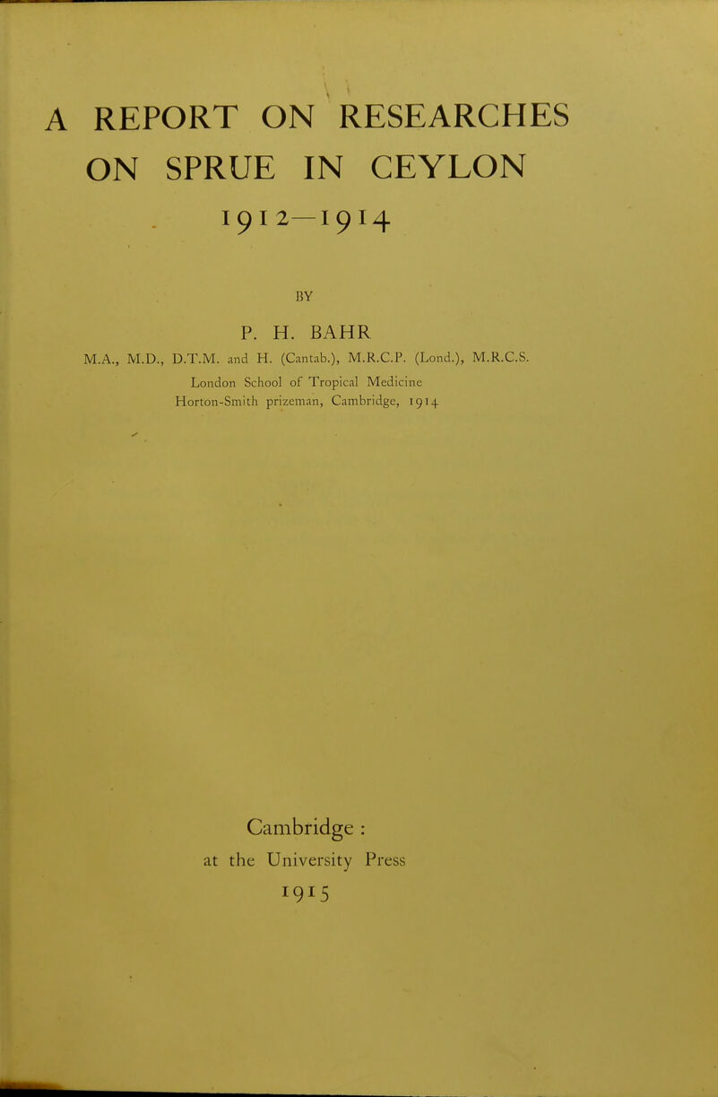 ON SPRUE IN CEYLON 1912—1914 BY P. H. BAHR M.A., M.D., D.T.M. and H. (Cantab.), M.R.C.P. (Lond.), M.R.C.S. London School of Tropical Medicine Horton-Smith prizeman, Cambridge, 1914 Cambridge : at the University Press 1915