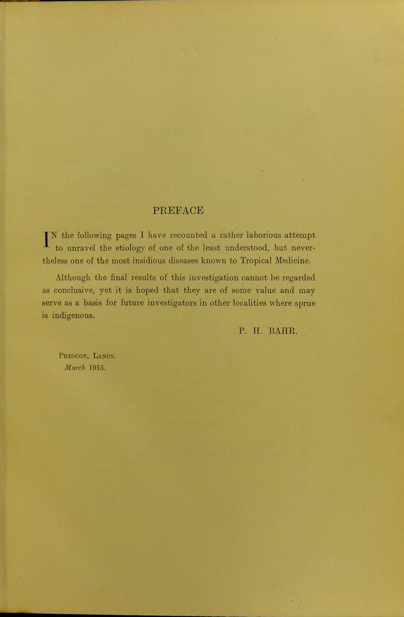 PREFACE I~N the following pages I have recounted a rather laborious attempt to unravel the etiology of one of the least understood, but never- theless one of the most insidious diseases known to Tropical Medicine. Although the final results of this investigation cannot be regarded as conclusive, yet it is hoped that they are of some value and may serve as a basis for future investigators in other localities where sprue is indigenous. P. H. BAHR. Peescot, Lancs. March 1915.