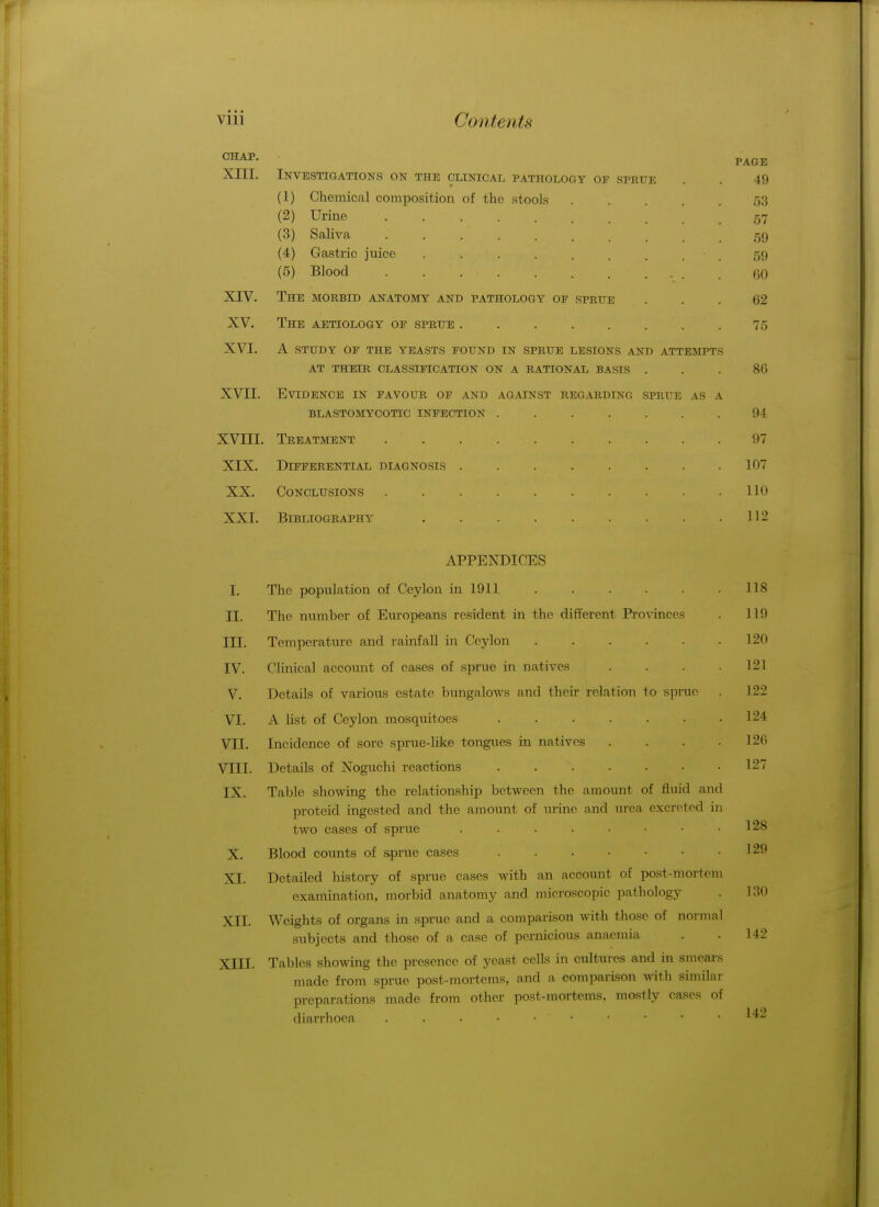 CHAP. XIII. XIV. XV. XVI. XVII. XVIII. XIX. XX. XXI. Investigations on the clinical pathology of sprue (1) Chemical composition of the stools (2) Urine (3) Saliva . . .' (4) Gastric juice .... (5) Blood The morbid anatomy and pathology of sprue The aetiology of sprue A study of the yeasts found in sprue lesions and attempts at their classification on a rational basis . Evidence in favour of and against regarding sprue as a blastomycotic infection Treatment Differential diagnosis . Conclusions Bibliography page 49 53 57 59 59 60 62 75 86 94 97 107 110 112 APPENDICES I. The population of Ceylon in 1911 118 II. The number of Europeans resident in the different Provinces . 119 III. Temperature and rainfall in Ceylon . . . . . .120 IV. Clinical account of cases of sprue in natives .... 121 V. Details of various estate bungalows and their relation to sprue . 122 VI. A list of Ceylon mosquitoes 124 VII. Incidence of sore sprue-like tongues in natives . . . .126 VIII. Details of Noguchi reactions . . '. . . . .127 IX. Table showing the relationship between the amount of fluid and proteid ingested and the amount of urine and urea excreted in two cases of sprue ........ X. Blood counts of sprue cases XI. Detailed history of sprue cases with an account of post-mortem examination, morbid anatomy and microscopic pathology XII. Weights of organs in sprue and a comparison with those of normal subjects and those of a case of pernicious anaemia XIII. Tables showing the presence of yeast cells in cultures and in smears made from sprue post-mortems, and a comparison with similar preparations made from other post-mortems, mostly cases of diarrhoea . . • • • •