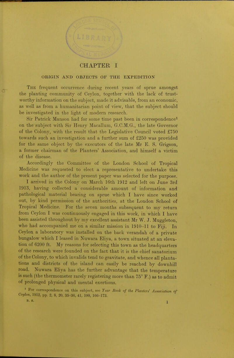ORIGIN AND OBJECTS OF THE EXPEDITION The frequent occurrence during recent years of sprue amongst the planting community of Ceylon, together with the lack of trust- worthy information on the subject, made it advisable, from an economic, as well as from a humanitarian point of view, that the subject should be investigated in the light of modern research. Sir Patrick Manson had for some time past been in correspondence1 on the subject with Sir Henry Macallum, G.C.M.G., the late Governor of the Colony, with the result that the Legislative Council voted £750 towards such an investigation and a further sum of £250 was provided for the same object by the executors of the late Mr E. S. Grigson, a former chairman of the Planters' Association, and himself a victim of the disease. Accordingly the Committee of the London School of Tropical Medicine was requested to elect a representative to undertake this work and the author of the present paper was selected for the purpose. I arrived in the Colony on March 16th 1912 and left on June 3rd 1913, having collected a considerable amount of information and pathological material bearing on sprue which I have since worked out, by kind permission of the authorities, at the London School of Tropical Medicine. For the seven months subsequent to my return from Ceylon I was continuously engaged in this work, in which I have been assisted throughout by my excellent assistant Mr W. J. Muggleton, who had accompanied me on a similar mission in 1910-11 to Fiji. In Ceylon a laboratory was installed on the back verandah of a private bungalow which I leased in Nuwara Eliya, a town situated at an eleva- tion of 6200 ft. My reasons for selecting this town as the headquarters of the research were founded on the fact that it is the chief sanatorium of the Colony, to which invalids tend to gravitate, and whence all planta- tions and districts of the island can easily be reached by downhill road. Nuwara Eliya has the further advantage that the temperature is such (the thermometer rarely registering more than 75° F.) as to admit of prolonged physical and mental exertions. 1 For correspondence on this subject, see Year Book of the Planters' Association of Ceylon, 1912, pp. 2, 8, 20, 35-36, 41, 100, 166-173. B. 8. ,