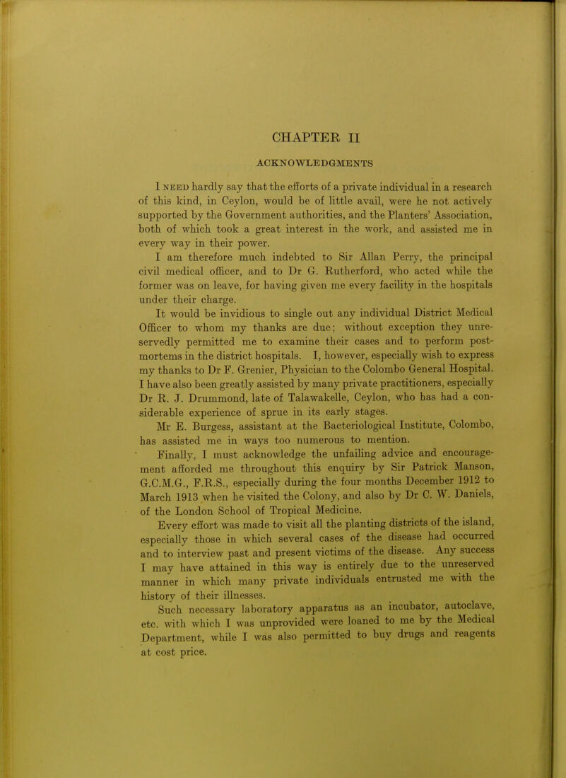 ACKNOWLEDGMENTS 1 need hardly say that the efforts of a private individual in a research of this kind, in Ceylon, would be of little avail, were he not actively supported by the Government authorities, and the Planters' Association, both of which took a great interest in the work, and assisted me in every way in their power. I am therefore much indebted to Sir Allan Perry, the principal civil medical officer, and to Dr G. Eutherford, who acted while the former was on leave, for having given me every facility in the hospitals under their charge. It would be invidious to single out any individual District Medical Officer to whom my thanks are due; without exception they unre- servedly permitted me to examine their cases and to perform post- mortems in the district hospitals. I, however, especially wish to express my thanks to Dr F. Grenier, Physician to the Colombo General Hospital. I have also been greatly assisted by many private practitioners, especially Dr R. J. Drummond, late of Talawakelle, Ceylon, who has had a con- siderable experience of sprue in its early stages. Mr E. Burgess, assistant at the Bacteriological Institute, Colombo, has assisted me in ways too numerous to mention. Finally, I must acknowledge the unfailing advice and encourage- ment afforded me throughout this enquiry by Sir Patrick Manson, G.C.M.G., F.R.S., especially during the four months December 1912 to March 1913 when he visited the Colony, and also by Dr C. W. Daniels, of the London School of Tropical Medicine. Every effort was made to visit all the planting districts of the island, especially those in which several cases of the disease had occurred and to interview past and present victims of the disease. Any success I may have attained in this way is entirely due to the unreserved manner in which many private individuals entrusted me with the history of their illnesses. Such necessary laboratory apparatus as an incubator, autoclave, etc. with which I was unprovided were loaned to me by the Medical Department, while I was also permitted to buy drugs and reagents at cost price.
