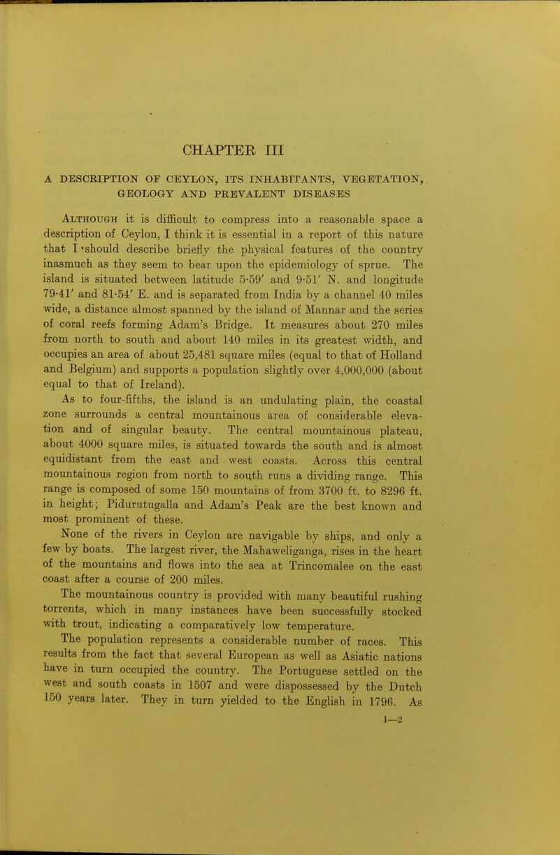 A DESCRIPTION OF CEYLON, ITS INHABITANTS, VEGETATION, GEOLOGY AND PREVALENT DISEASES Although it is difficult to compress into a reasonable space a description of Ceylon, I think it is essential in a report of this nature that I 'should describe briefly the physical features of the country inasmuch as they seem to bear upon the epidemiology of sprue. The island is situated between latitude 5-59' and 9-51' N. and longitude 7941' and 81-54' E. and is separated from India by a channel 40 miles wide, a distance almost spanned by the island of Mannar and the series of coral reefs forming Adam's Bridge. It measures about 270 miles from north to south and about 140 miles in its greatest width, and occupies an area of about 25,481 square miles (equal to that of Holland and Belgium) and supports a population slightly over 4,000,000 (about equal to that of Ireland). As to four-fifths, the island is an undulating plain, the coastal zone surrounds a central mountainous area of considerable eleva- tion and of singular beauty. The central mountainous plateau, about 4000 square miles, is situated towards the south and is almost equidistant from the east and west coasts. Across this central mountainous region from north to south runs a dividing range. This range is composed of some 150 mountains of from 3700 ft. to 8296 ft. in height; Pidurutugalla and Adam's Peak are the best known and most prominent of these. None of the rivers in Ceylon are navigable by ships, and only a few by boats. The largest river, the Mahaweliganga, rises in the heart of the mountains and flows into the sea at Trincomalee on the east coast after a course of 200 miles. The mountainous country is provided with many beautiful rushing torrents, which in many instances have been successfully stocked with trout, indicating a comparatively low temperature. The population represents a considerable number of races. This results from the fact that several European as well as Asiatic nations have in turn occupied the country. The Portuguese settled on the west and south coasts in 1507 and were dispossessed by the Dutch 150 years later. They in turn yielded to the English in 1796. As 1—2