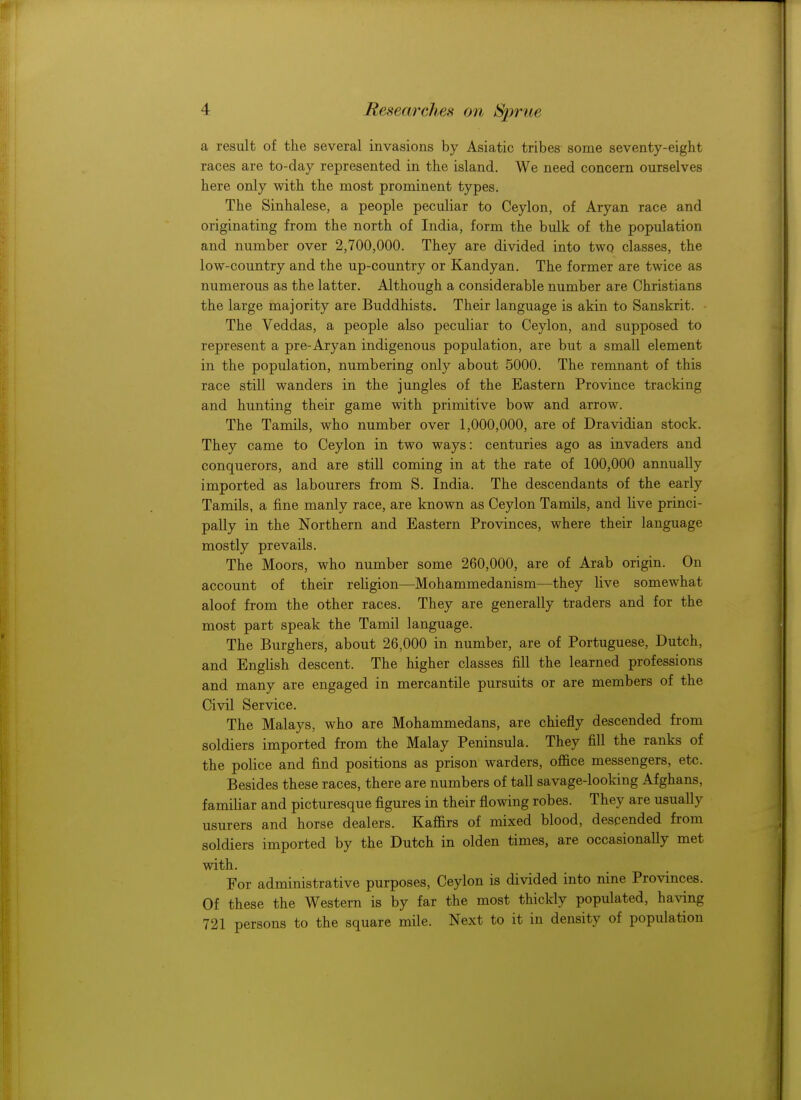 a result of the several invasions by Asiatic tribes some seventy-eight races are to-day represented in the island. We need concern ourselves here only with the most prominent types. The Sinhalese, a people peculiar to Ceylon, of Aryan race and originating from the north of India, form the bulk of the population and number over 2,700,000. They are divided into two classes, the low-country and the up-country or Kandyan. The former are twice as numerous as the latter. Although a considerable number are Christians the large majority are Buddhists. Their language is akin to Sanskrit. The Veddas, a people also peculiar to Ceylon, and supposed to represent a pre-Aryan indigenous population, are but a small element in the population, numbering only about 5000. The remnant of this race still wanders in the jungles of the Eastern Province tracking and hunting their game with primitive bow and arrow. The Tamils, who number over 1,000,000, are of Dravidian stock. They came to Ceylon in two ways: centuries ago as invaders and conquerors, and are still coming in at the rate of 100,000 annually imported as labourers from S. India. The descendants of the early Tamils, a fine manly race, are known as Ceylon Tamils, and live princi- pally in the Northern and Eastern Provinces, where their language mostly prevails. The Moors, who number some 260,000, are of Arab origin. On account of their religion—Mohammedanism—they live somewhat aloof from the other races. They are generally traders and for the most part speak the Tamil language. The Burghers, about 26,000 in number, are of Portuguese, Dutch, and English descent. The higher classes fill the learned professions and many are engaged in mercantile pursuits or are members of the Civil Service. The Malays, who are Mohammedans, are chiefly descended from soldiers imported from the Malay Peninsula. They fill the ranks of the police and find positions as prison warders, office messengers, etc. Besides these races, there are numbers of tall savage-looking Afghans, familiar and picturesque figures in their flowing robes. They are usually usurers and horse dealers. Kaffirs of mixed blood, descended from soldiers imported by the Dutch in olden times, are occasionally met with. For administrative purposes, Ceylon is divided into nine Provinces. Of these the Western is by far the most thickly populated, having 721 persons to the square mile. Next to it in density of population