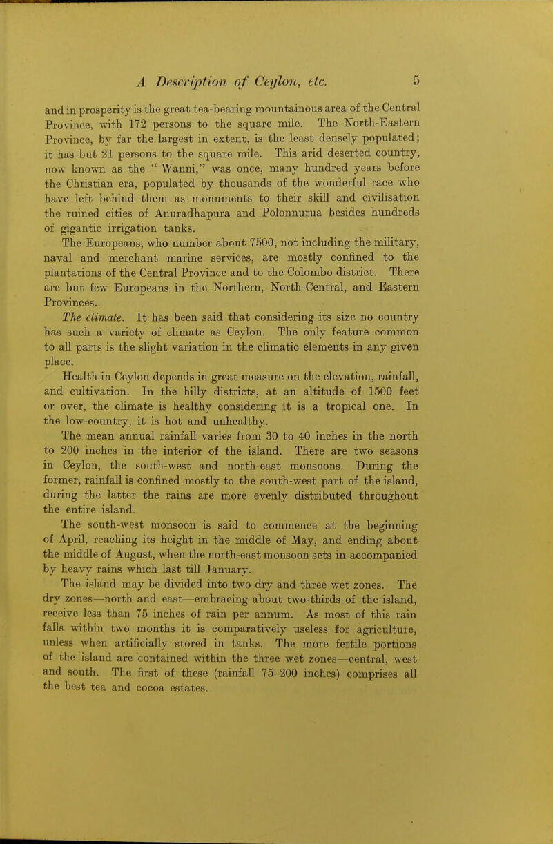 and in prosperity is the great tea-bearing mountainous area of the Central Province, with 172 persons to the square mile. The North-Eastern Province, by far the largest in extent, is the least densely populated; it has but 21 persons to the square mile. This arid deserted country, now known as the  Wanni, was once, many hundred years before the Christian era, populated by thousands of the wonderful race who have left behind them as monuments to their skill and civilisation the ruined cities of Anuradhapura and Polonnurua besides hundreds of gigantic irrigation tanks. The Europeans, who number about 7500, not including the military, naval and merchant marine services, are mostly confined to the plantations of the Central Province and to the Colombo district. There are but few Europeans in the Northern, North-Central, and Eastern Provinces. The climate. It has been said that considering its size no country has such a variety of climate as Ceylon. The only feature common to all parts is the slight variation in the climatic elements in any given place. Health in Ceylon depends in great measure on the elevation, rainfall, and cultivation. In the hilly districts, at an altitude of 1500 feet or over, the climate is healthy considering it is a tropical one. In the low-country, it is hot and unhealthy. The mean annual rainfall varies from 30 to 40 inches in the north to 200 inches in the interior of the island. There are two seasons in Ceylon, the south-west and north-east monsoons. During the former, rainfall is confined mostly to the south-west part of the island, during the latter the rains are more evenly distributed throughout the entire island. The south-west monsoon is said to commence at the beginning of April, reaching its height in the middle of May, and ending about the middle of August, when the north-east monsoon sets in accompanied by heavy rains which last till January. The island may be divided into two dry and three wet zones. The dry zones—north and east—embracing about two-thirds of the island, receive less than 75 inches of rain per annum. As most of this rain falls within two months it is comparatively useless for agriculture, unless when artificially stored in tanks. The more fertile portions of the island are contained within the three wet zones—central, west and south. The first of these (rainfall 75-200 inches) comprises all the best tea and cocoa estates.