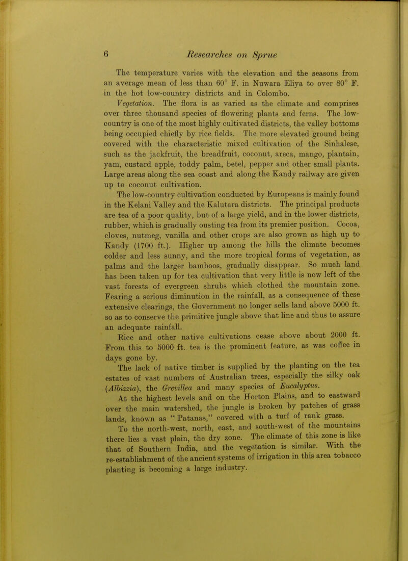 The temperature varies with the elevation and the seasons from an average mean of less than 60° F. in Nuwara Eliya to over 80° F. in the hot low-country districts and in Colombo. Vegetation. The flora is as varied as the climate and comprises over three thousand species of flowering plants and ferns. The low- country is one of the most highly cultivated districts, the valley bottoms being occupied chiefly by rice fields. The more elevated ground being covered with the characteristic mixed cultivation of the Sinhalese, such as the jackfruit, the breadfruit, coconut, areca, mango, plantain, yam, custard apple, toddy palm, betel, pepper and other small plants. Large areas along the sea coast and along the Kandy railway are given up to coconut cultivation. The low-country cultivation conducted by Europeans is mainly found in the Kelani Valley and the Kalutara districts. The principal products are tea of a poor quality, but of a large yield, and in the lower districts, rubber, which is gradually ousting tea from its premier position. Cocoa, cloves, nutmeg, vanilla and other crops are also grown as high up to Kandy (1700 ft.). Higher up among the hills the climate becomes colder and less sunny, and the more tropical forms of vegetation, as palms and the larger bamboos, gradually disappear. So much land has been taken up for tea cultivation that very little is now left of the vast forests of evergreen shrubs which clothed the mountain zone. Fearing a serious diminution in the rainfall, as a consequence of these extensive clearings, the Government no longer sells land above 5000 ft. so as to conserve the primitive jungle above that line and thus to assure an adequate rainfall. Rice and other native cultivations cease above about 2000 ft. From this to 5000 ft. tea is the prominent feature, as was coffee in days gone by. The lack of native timber is supplied by the planting on the tea estates of vast numbers of Australian trees, especially the silky oak {Albizzia), the Grevillea and many species of Eucalyptus. At the highest levels and on the Horton Plains, and to eastward over the main watershed, the jungle is broken by patches of grass lands, known as  Patanas, covered with a turf of rank grass. To the north-west, north, east, and south-west of the mountains there lies a vast plain, the dry zone. The climate of this zone is like that of Southern India, and the vegetation is similar. With the re-establishment of the ancient systems of irrigation in this area tobacco planting is becoming a large industry.