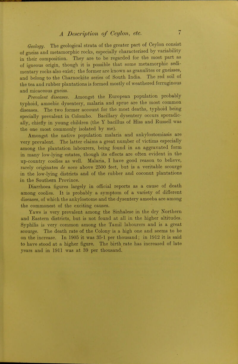 Geology. The geological strata of the greater part of Ceylon consist of gneiss and metamorphic rocks, especially characterised by variability in their composition. They are to be regarded for the most part as of igneous origin, though it is possible that some metamorphic sedi- mentary rocks also exist; the former are known as granulites or gneisses, and belong to the Charnockite series of South India. The red soil of the tea and rubber plantations is formed mostly of weathered ferruginous and micaceous gneiss. Prevalent diseases. Amongst the European population probably typhoid, amoebic dysentery, malaria and sprue are the most common diseases. The two former account for the most deaths, typhoid being specially prevalent in Colombo. Bacillary dysentery occurs sporadic- ally, chiefly in young children (the Y bacillus of Hiss and Russell was the one most commonly isolated by me). Amongst the native population malaria and ankylostomiasis are very prevalent. The latter claims a great number of victims especially among the plantation labourers, being found in an aggravated form in many low-lying estates, though its effects are often evident in the up-country coolies as well. Malaria, I have good reason to believe, rarely originates de novo above 2500 feet, but is a veritable scourge in the low-lying districts and of the rubber and coconut plantations in the Southern Province. Diarrhoea figures largely in official reports as a cause of death among coolies. It is probably a symptom of a variety of different diseases, of which the ankylostome and the dysentery amoeba are among the commonest of the exciting causes. Yaws is very prevalent among the Sinhalese in the dry Northern and Eastern districts, but is not found at all in the higher altitudes. Syphilis is very common among the Tamil labourers and is a great scourge. The death rate of the Colony is a high one and seems to be on the increase. In 1905 it was 35-1 per thousand; in 1912 it is said to have stood at a higher figure. The birth rate has increased of late years and in 1911 was at 39 per thousand.