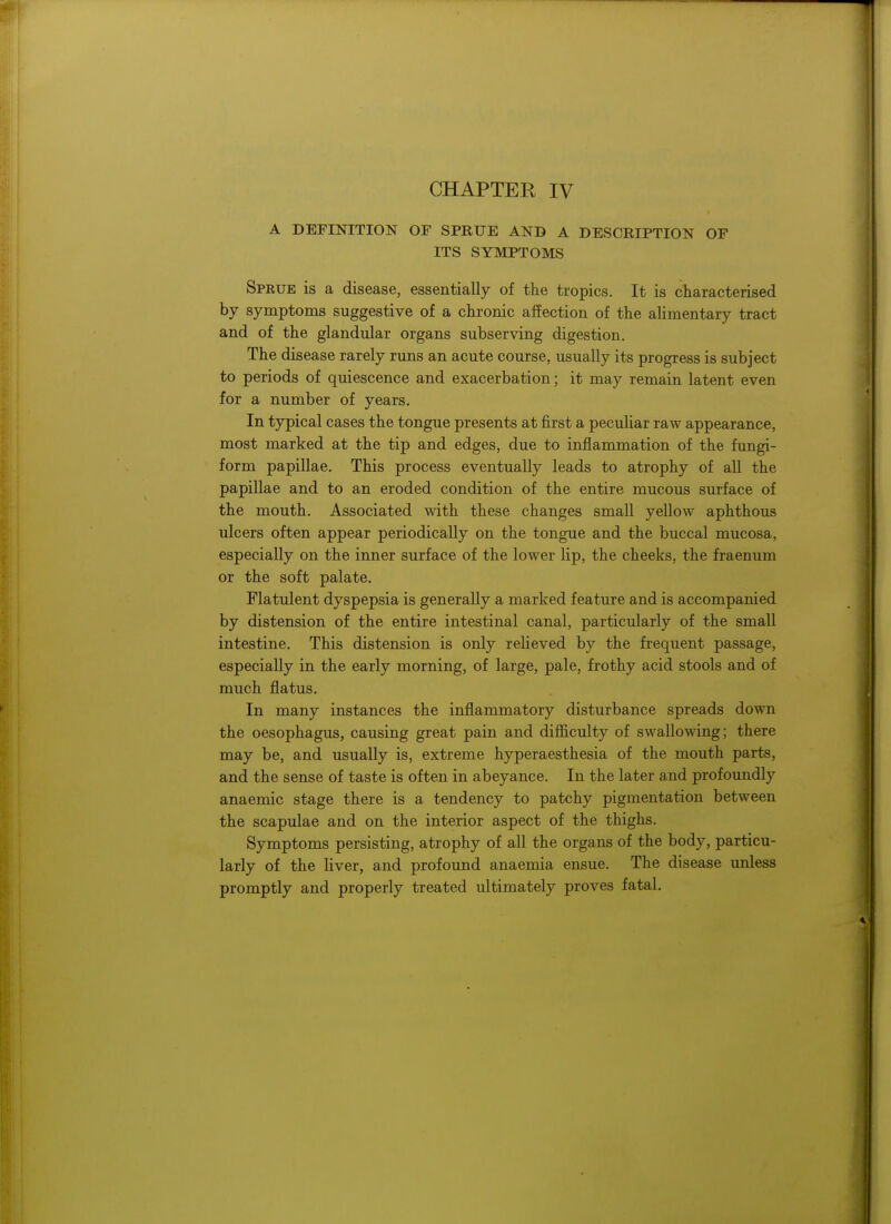 A DEFINITION OF SPRUE AND A DESCRIPTION OF ITS SYMPTOMS Sprue is a disease, essentially of the tropics. It is characterised by symptoms suggestive of a chronic affection of the alimentary tract and of the glandular organs subserving digestion. The disease rarely runs an acute course, usually its progress is subject to periods of quiescence and exacerbation; it may remain latent even for a number of years. In typical cases the tongue presents at first a peculiar raw appearance, most marked at the tip and edges, due to inflammation of the fungi- form papillae. This process eventually leads to atrophy of all the papillae and to an eroded condition of the entire mucous surface of the mouth. Associated with these changes small yellow aphthous ulcers often appear periodically on the tongue and the buccal mucosa, especially on the inner surface of the lower lip, the cheeks, the fraenum or the soft palate. Flatulent dyspepsia is generally a marked feature and is accompanied by distension of the entire intestinal canal, particularly of the small intestine. This distension is only relieved by the frequent passage, especially in the early morning, of large, pale, frothy acid stools and of much flatus. In many instances the inflammatory disturbance spreads down the oesophagus, causing great pain and difficulty of swallowing; there may be, and usually is, extreme hyperaesthesia of the mouth parts, and the sense of taste is often in abeyance. In the later and profoundly anaemic stage there is a tendency to patchy pigmentation between the scapulae and on the interior aspect of the thighs. Symptoms persisting, atrophy of all the organs of the body, particu- larly of the liver, and profound anaemia ensue. The disease unless promptly and properly treated ultimately proves fatal.