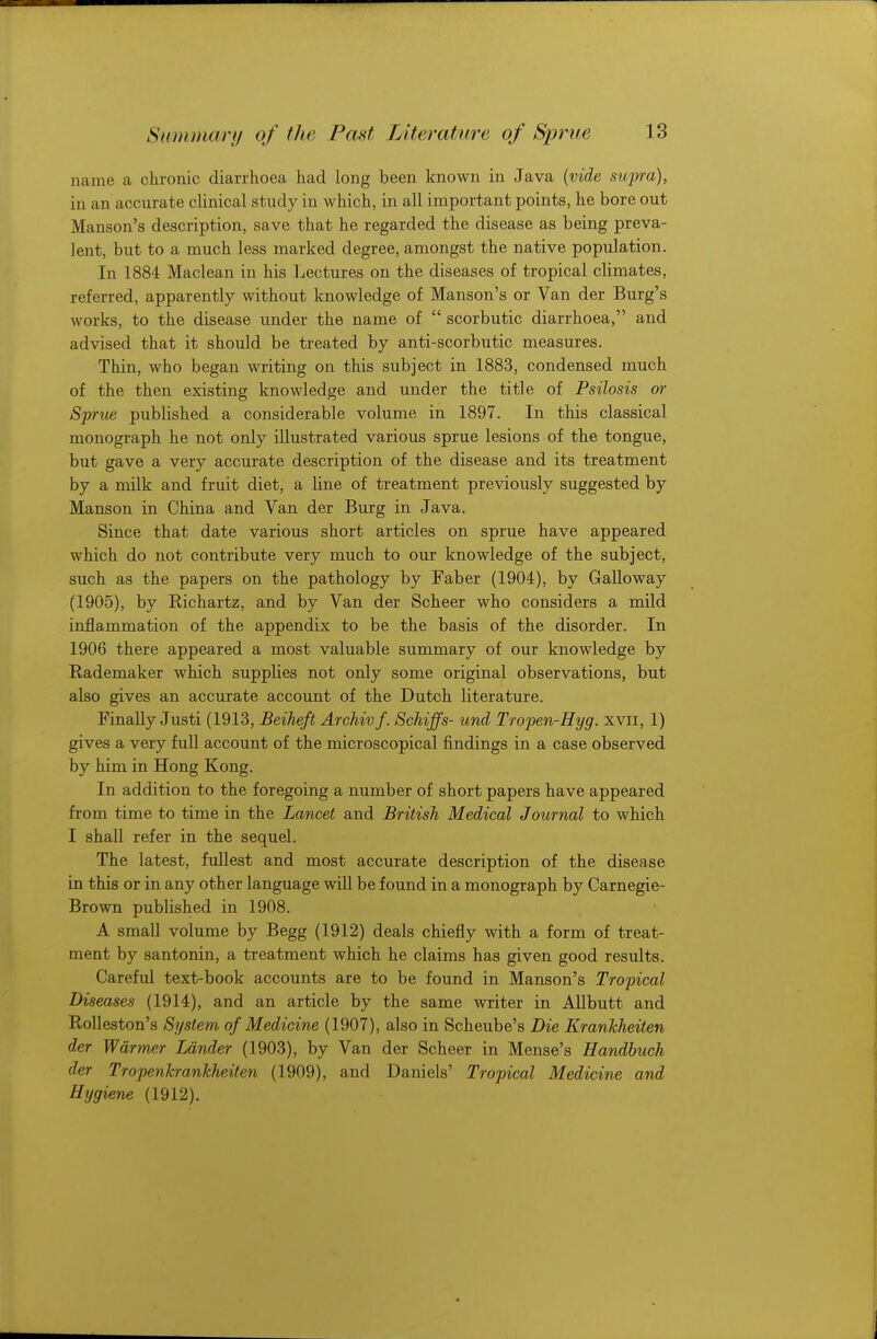 name a chronic diarrhoea had long been known in Java {vide supra), in an accurate clinical study in which, in all important points, he bore out Hanson's description, save that he regarded the disease as being preva- lent, but to a much less marked degree, amongst the native population. In 1884 Maclean in his Lectures on the diseases of tropical climates, referred, apparently without knowledge of Manson's or Van der Burg's works, to the disease under the name of  scorbutic diarrhoea, and advised that it should be treated by anti-scorbutic measures. Thin, who began writing on this subject in 1883, condensed much of the then existing knowledge and under the title of Psilosis or Sprue published a considerable volume in 1897. In this classical monograph he not only illustrated various sprue lesions of the tongue, but gave a very accurate description of the disease and its treatment by a milk and fruit diet, a line of treatment previously suggested by Manson in China and Van der Burg in Java. Since that date various short articles on sprue have appeared which do not contribute very much to our knowledge of the subject, such as the papers on the pathology by Faber (1904), by Galloway (1905), by Bichartz, and by Van der Scheer who considers a mild inflammation of the appendix to be the basis of the disorder. In 1906 there appeared a most valuable summary of our knowledge by Rademaker which supplies not only some original observations, but also gives an accurate account of the Dutch literature. Finally Justi (1913, Beiheft Archivf. Schiffs- unci Tropen-Hyg. xvn, 1) gives a very full account of the microscopical findings in a case observed by him in Hong Kong. In addition to the foregoing a number of short papers have appeared from time to time in the Lancet and British Medical Journal to which I shall refer in the sequel. The latest, fullest and most accurate description of the disease in this or in any other language will be found in a monograph by Carnegie- Brown published in 1908. A small volume by Begg (1912) deals chiefly with a form of treat- ment by santonin, a treatment which he claims has given good results. Careful text-book accounts are to be found in Manson's Tropical Diseases (1914), and an article by the same writer in Allbutt and Rolleston's System of Medicine (1907), also in Scheube's Die Krankheiten der Warmer Lander (1903), by Van der Scheer in Mense's Handbuch der Tropenkrankheiten (1909), and Daniels' Tropical Medicine and Hygiene (1912).