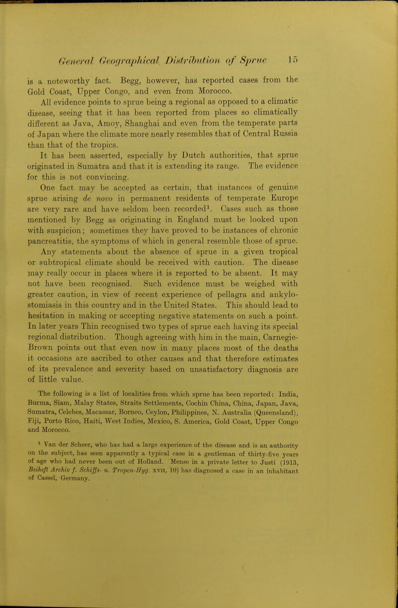 : General Geographical. Distribution of Sprue L5 is a noteworthy fact. Begg, however, has reported cases from the Gold Coast, Upper Congo, and even from Morocco. All evidence points to sprue being a regional as opposed to a climatic disease, seeing that it has been reported from places so climatically different as Java, Amoy, Shanghai and even from the temperate parts of Japan where the climate more nearly resembles that of Central Russia than that of the tropics. It has been asserted, especially by Dutch authorities, that sprue originated in Sumatra and that it is extending its range. The evidence for this is not convincing. One fact may be accepted as certain, that instances of genuine sprue arising de novo in permanent residents of temperate Europe are very rare and have seldom been recorded1. Cases such as those mentioned by Begg as originating in England must be looked upon with suspicion; sometimes they have proved to be instances of chronic pancreatitis, the symptoms of which in general resemble those of sprue. Any statements about the absence of sprue in a given tropical or subtropical climate should be received with caution. The disease may really occur in places where it is reported to be absent. It may not have been recognised. Such evidence must be weighed with greater caution, in view of recent experience of pellagra and ankylo- stomiasis in this country and in the United States. This should lead to hesitation in making or accepting negative statements on such a point. In later years Thin recognised two types of sprue each having its special regional distribution. Though agreeing with him in the main, Carnegie- Brown points out that even now in many places most of the deaths it occasions are ascribed to other causes and that therefore estimates of its prevalence and severity based on unsatisfactory diagnosis are of little value. The following is a list of localities from which sprue has been reported: India, Burma, Siam, Malay States, Straits Settlements, Cochin China, China, Japan, Java, Sumatra, Celebes, Macassar, Borneo, Ceylon, Philippines, N. Australia (Queensland), Fiji, Porto Rico, Haiti, West Indies, Mexico, S. America, Gold Coast, Upper Congo and Morocco. 1 Van der Scheer, who has had a large experience of the disease and is an authority on the subject, has seen apparently a typical case in a gentleman of thirty-five years of age who had never been out of Holland. Mense in a private letter to Justi (1913, Beiheft Archiv f. Schiffs- u. Tropen-Hyg. xvn, 10) has diagnosed a case in an inhabitant of Cassel, Germany.