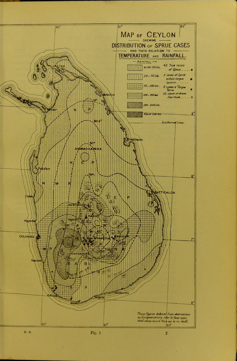 — FtAINFALL UnderSOins. 42 Trut tsses of Sprue. . . . . • SO. 7Sint. * »f Sprue without tongue. ■ lesions 7S./00ms. J casta <f Tonyut Sprue • /OO.ISOks. Diarrhoea.... X . Isothermal Lints IT [82^ Map of Ceylon SHEWING - DISTRIBUTION or SPRUE CASES AND THEIR RELATION TO TEMPERATURE and RAINFALL. Jl BO' These figures deduced] froi on Europeansfon/y about lu/xat record then 81* m observations refer to t/iose c<u» out it no thubt 82° Fig. 1 2