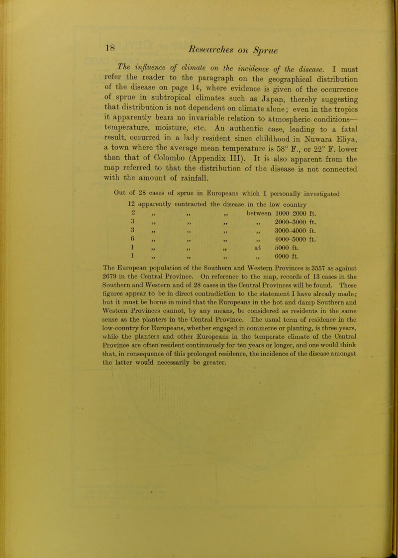 IS The influence of climate on the incidence of the disease. I must refer the reader to the paragraph on the geographical distribution of the disease on page 14, where evidence is given of the occurrence of sprue in subtropical climates such as Japan, thereby suggesting that distribution is not dependent on climate alone; even in the tropics it apparently bears no invariable relation to atmospheric conditions- temperature, moisture, etc. An authentic case, leading to a fatal result, occurred in a lady resident since childhood in Nuwara Eliya, a town where the average mean temperature is 58° F., or 22° F. lower than that of Colombo (Appendix III). It is also apparent from the map referred to that the distribution of the disease is not connected with the amount of rainfall. Out of 28 cases of sprue in Europeans which I personally investigated 12 apparently contracted the disease in the low country between 1000-2000 ft. 2 3 3 6 1 1 at 2000-3000 ft. 3000-4000 ft. 4000-5000 ft. 5000 ft. 6000 ft. The European population of the Southern and Western Provinces is 3557 as against 2679 in the Central Province. On reference to the map, records of 13 cases in the Southern and Western and of 28 cases in the Central Provinces will be found. These figures appear to be in direct contradiction to the statement I have already made; but it must be borne in mind that the Europeans in the hot and damp Southern and Western Provinces cannot, by any means, be considered as residents in the same sense as the planters in the Central Province. The usual term of residence in the low-country for Europeans, whether engaged in commerce or planting, is three years, while the planters and other Europeans in the temperate climate of the Central Province are often resident continuously for ten years or longer, and one would think that, in consequence of this prolonged residence, the incidence of the disease amongst the latter would necessarily be greater.