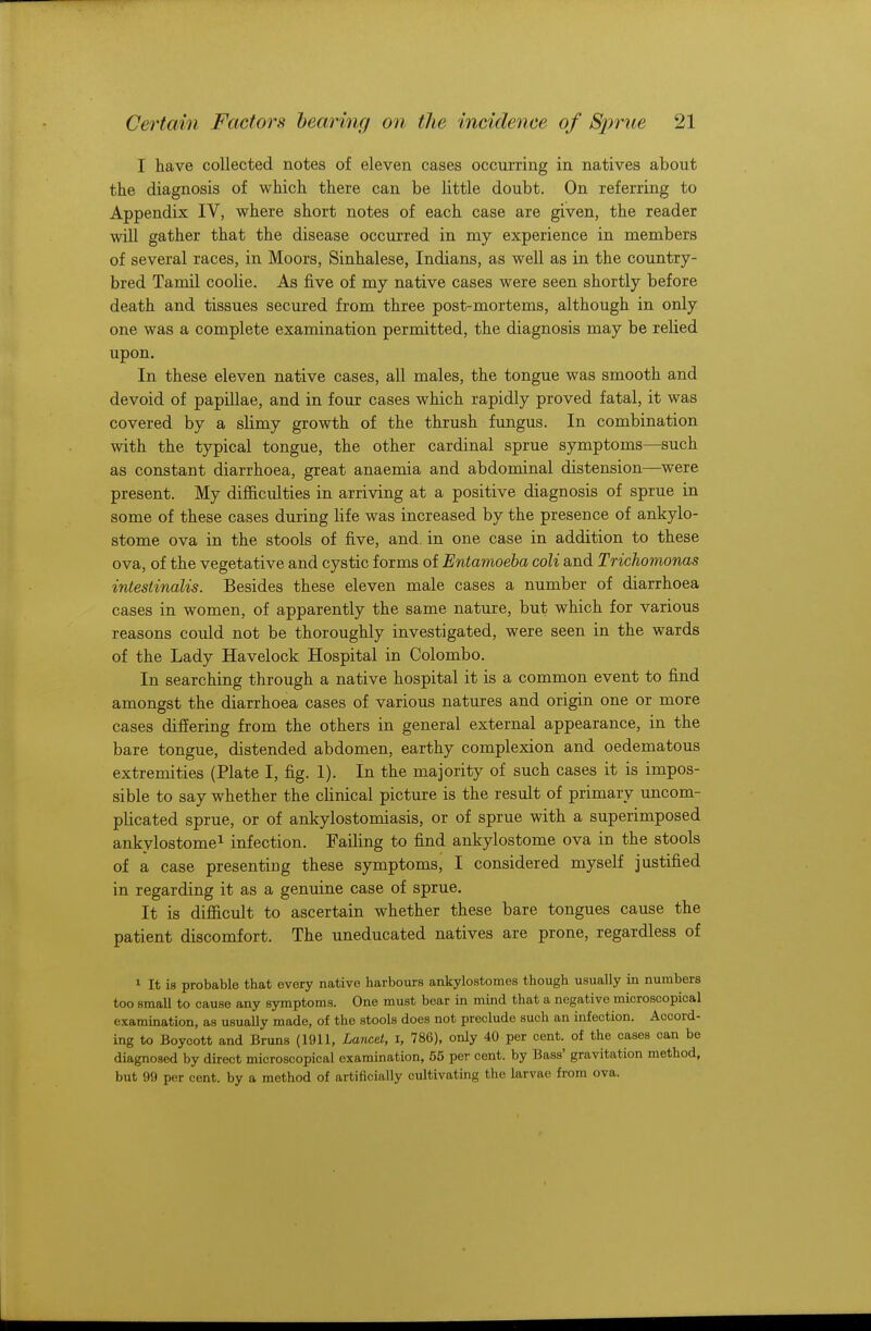 I have collected notes of eleven cases occurring in natives about the diagnosis of which there can be little doubt. On referring to Appendix IV, where short notes of each case are given, the reader will gather that the disease occurred in my experience in members of several races, in Moors, Sinhalese, Indians, as well as in the country- bred Tamil coolie. As five of my native cases were seen shortly before death and tissues secured from three post-mortems, although in only one was a complete examination permitted, the diagnosis may be relied upon. In these eleven native cases, all males, the tongue was smooth and devoid of papillae, and in four cases which rapidly proved fatal, it was covered by a slimy growth of the thrush fungus. In combination with the typical tongue, the other cardinal sprue symptoms—such as constant diarrhoea, great anaemia and abdominal distension—were present. My difficulties in arriving at a positive diagnosis of sprue in some of these cases during life was increased by the presence of ankylo- stome ova in the stools of five, and. in one case in addition to these ova, of the vegetative and cystic forms of Entamoeba coli and Trichomonas intestinalis. Besides these eleven male cases a number of diarrhoea cases in women, of apparently the same nature, but which for various reasons could not be thoroughly investigated, were seen in the wards of the Lady Havelock Hospital in Colombo. In searching through a native hospital it is a common event to find amongst the diarrhoea cases of various natures and origin one or more cases differing from the others in general external appearance, in the bare tongue, distended abdomen, earthy complexion and oedematous extremities (Plate I, fig. 1). In the majority of such cases it is impos- sible to say whether the clinical picture is the result of primary uncom- plicated sprue, or of ankylostomiasis, or of sprue with a superimposed ankylostome1 infection. Failing to find ankylostome ova in the stools of a case presenting these symptoms, I considered myself justified in regarding it as a genuine case of sprue. It is difficult to ascertain whether these bare tongues cause the patient discomfort. The uneducated natives are prone, regardless of 1 It is probable that every native harbours ankylostomes though usually in numbers too small to cause any symptoms. One must bear in mind that a negative microscopical examination, as usually made, of the stools does not preclude such an infection. Accord- ing to Boycott and Bruns (1911, Lancet, I, 786), only 40 per cent, of the cases can be diagnosed by direct microscopical examination, 55 per cent, by Bass' gravitation method, but 99 per cent, by a method of artificially cultivating the larvae from ova.