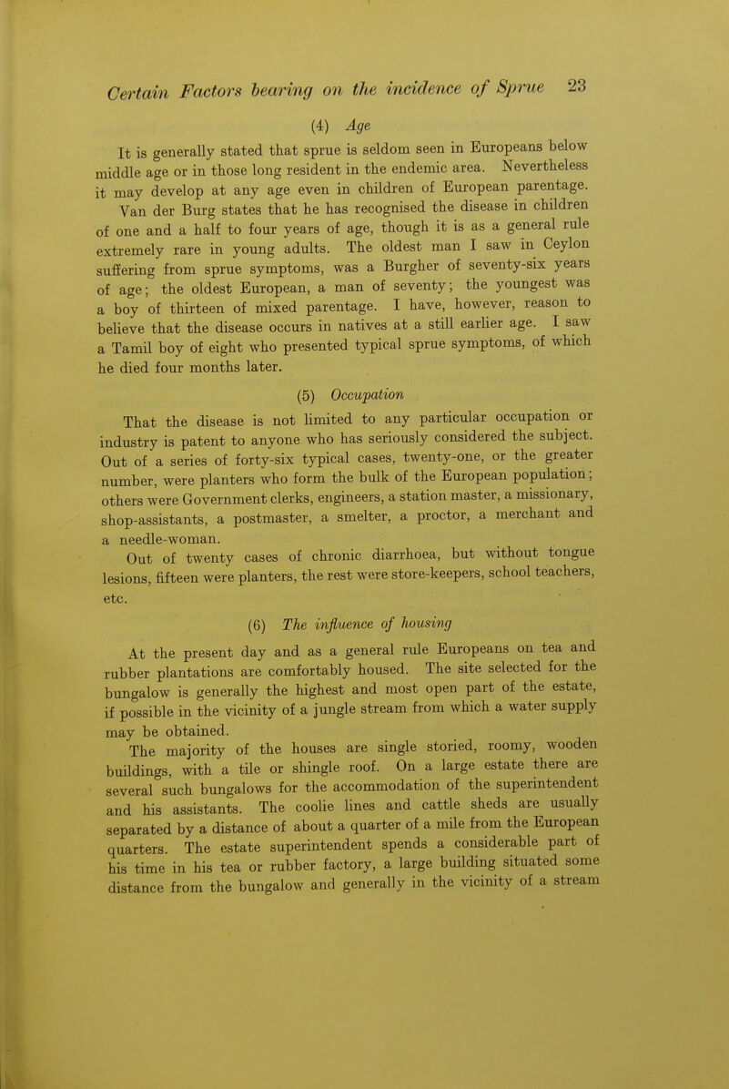 (4) Age It is generally stated that sprue is seldom seen in Europeans below middle age or in those long resident in the endemic area. Nevertheless it may develop at any age even in children of European parentage. Van der Burg states that he has recognised the disease in children of one and a half to four years of age, though it is as a general rule extremely rare in young adults. The oldest man I saw in Ceylon suffering from sprue symptoms, was a Burgher of seventy-six years of age; the oldest European, a man of seventy; the youngest was a boy of thirteen of mixed parentage. I have, however, reason to believe that the disease occurs in natives at a still earlier age. I saw a Tamil boy of eight who presented typical sprue symptoms, of which he died four months later. (5) Occupation That the disease is not limited to any particular occupation or industry is patent to anyone who has seriously considered the subject. Out of a series of forty-six typical cases, twenty-one, or the greater number, were planters who form the bulk of the European population; others were Government clerks, engineers, a station master, a missionary, shop-assistants, a postmaster, a smelter, a proctor, a merchant and a needle-woman. Out of twenty cases of chronic diarrhoea, but without tongue lesions, fifteen were planters, the rest were store-keepers, school teachers, etc. (6) The influence of housing At the present day and as a general rule Europeans on tea and rubber plantations are comfortably housed. The site selected for the bungalow is generally the highest and most open part of the estate, if possible in the vicinity of a jungle stream from which a water supply may be obtained. The majority of the houses are single storied, roomy, wooden buildings, with a tile or shingle roof. On a large estate there are several such bungalows for the accommodation of the superintendent and his assistants. The coolie lines and cattle sheds are usually separated by a distance of about a quarter of a mile from the European quarters. The estate superintendent spends a considerable part of his time in his tea or rubber factory, a large building situated some distance from the bungalow and generally in the vicinity of a stream