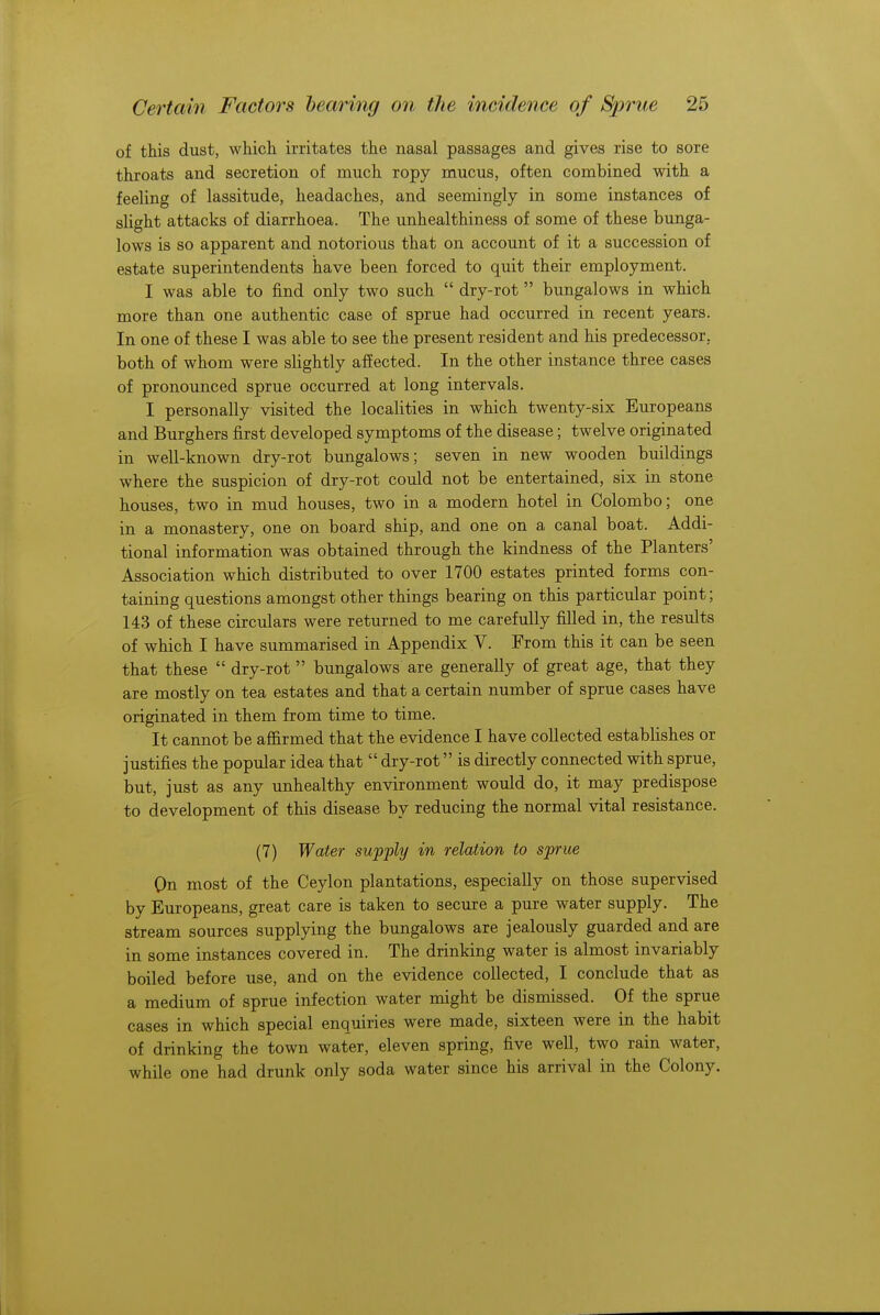 of this dust, which irritates the nasal passages and gives rise to sore throats and secretion of much ropy mucus, often combined with a feeling of lassitude, headaches, and seemingly in some instances of slight attacks of diarrhoea. The unhealthiness of some of these bunga- lows is so apparent and notorious that on account of it a succession of estate superintendents have been forced to quit their employment. I was able to find only two such  dry-rot  bungalows in which more than one authentic case of sprue had occurred in recent years. In one of these I was able to see the present resident and his predecessor, both of whom were slightly affected. In the other instance three cases of pronounced sprue occurred at long intervals. I personally visited the localities in which twenty-six Europeans and Burghers first developed symptoms of the disease; twelve originated in well-known dry-rot bungalows; seven in new wooden buildings where the suspicion of dry-rot could not be entertained, six in stone houses, two in mud houses, two in a modern hotel in Colombo; one in a monastery, one on board ship, and one on a canal boat. Addi- tional information was obtained through the kindness of the Planters' Association which distributed to over 1700 estates printed forms con- taining questions amongst other things bearing on this particular point; 143 of these circulars were returned to me carefully filled in, the results of which I have summarised in Appendix V. From this it can be seen that these  dry-rot bungalows are generally of great age, that they are mostly on tea estates and that a certain number of sprue cases have originated in them from time to time. It cannot be affirmed that the evidence I have collected establishes or justifies the popular idea that  dry-rot is directly connected with sprue, but, just as any unhealthy environment would do, it may predispose to development of this disease by reducing the normal vital resistance. (7) Water supply in relation to sprue On most of the Ceylon plantations, especially on those supervised by Europeans, great care is taken to secure a pure water supply. The stream sources supplying the bungalows are jealously guarded and are in some instances covered in. The drinking water is almost invariably boiled before use, and on the evidence collected, I conclude that as a medium of sprue infection water might be dismissed. Of the sprue cases in which special enquiries were made, sixteen were in the habit of drinking the town water, eleven spring, five well, two rain water, while one had drunk only soda water since his arrival in the Colony.