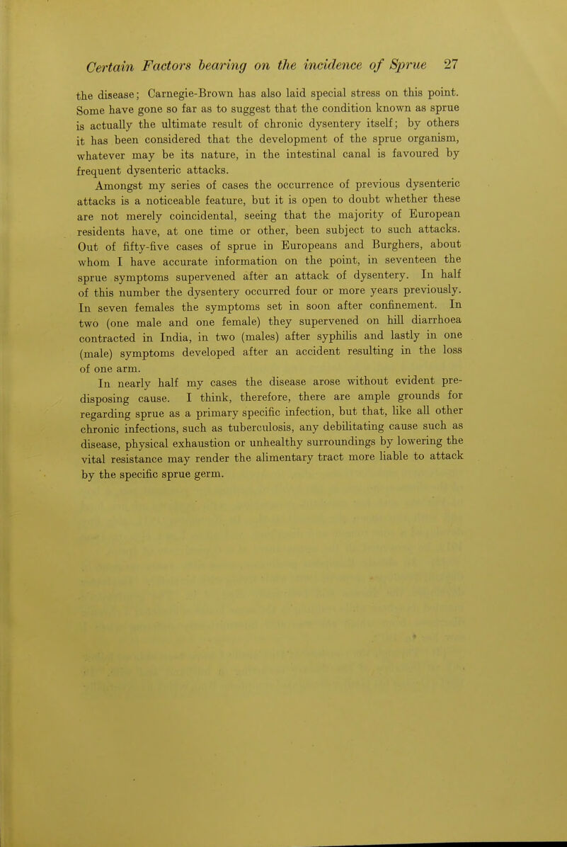 the disease; Carnegie-Brown has also laid special stress on this point. Some have gone so far as to suggest that the condition known as sprue is actually the ultimate result of chronic dysentery itself; by others it has been considered that the development of the sprue organism, whatever may be its nature, in the intestinal canal is favoured by frequent dysenteric attacks. Amongst my series of cases the occurrence of previous dysenteric attacks is a noticeable feature, but it is open to doubt whether these are not merely coincidental, seeing that the majority of European residents have, at one time or other, been subject to such attacks. Out of fifty-five cases of sprue in Europeans and Burghers, about whom I have accurate information on the point, in seventeen the sprue symptoms supervened after an attack of dysentery. In half of this number the dysentery occurred four or more years previously. In seven females the symptoms set in soon after confinement. In two (one male and one female) they supervened on hill diarrhoea contracted in India, in two (males) after syphilis and lastly in one (male) symptoms developed after an accident resulting in the loss of one arm. In nearly half my cases the disease arose without evident pre- disposing cause. I think, therefore, there are ample grounds for regarding sprue as a primary specific infection, but that, like all other chronic infections, such as tuberculosis, any debilitating cause such as disease, physical exhaustion or unhealthy surroundings by lowering the vital resistance may render the alimentary tract more liable to attack by the specific sprue germ.
