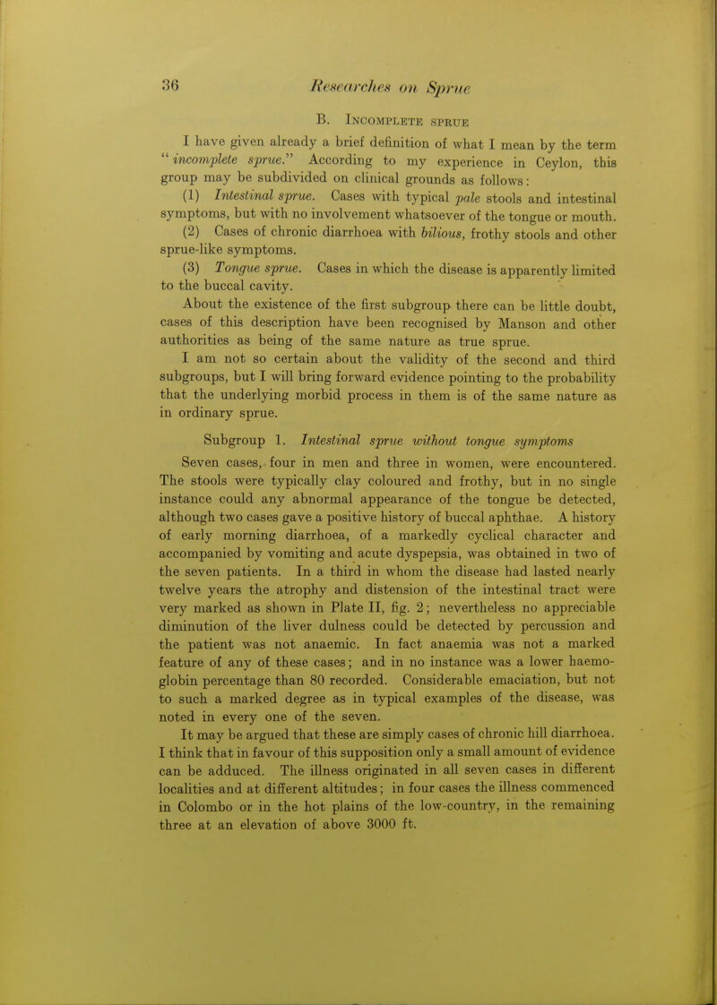 B. Incomplete sprue I have given already a brief definition of what I mean by the term incomplete sprue. According to my experience in Ceylon, this group may be subdivided on clinical grounds as follows: (1) Intestinal sprue. Cases with typical pale stools and intestinal symptoms, but with no involvement whatsoever of the tongue or mouth. (2) Cases of chronic diarrhoea with bilious, frothy stools and other sprue-like symptoms. (3) Tongue sprue. Cases in which the disease is apparently limited to the buccal cavity. About the existence of the first subgroup there can be little doubt, cases of this description have been recognised by Manson and other authorities as being of the same nature as true sprue. I am not so certain about the validity of the second and third subgroups, but I will bring forward evidence pointing to the probability that the underlying morbid process in them is of the same nature as in ordinary sprue. Subgroup 1. Intestinal sprue without tongue symptoms Seven cases, four in men and three in women, were encountered. The stools were typically clay coloured and frothy, but in no single instance could any abnormal appearance of the tongue be detected, although two cases gave a positive history of buccal aphthae. A history of early morning diarrhoea, of a markedly cyclical character and accompanied by vomiting and acute dyspepsia, was obtained in two of the seven patients. In a third in whom the disease had lasted nearly twelve years the atrophy and distension of the intestinal tract were very marked as shown in Plate II, fig. 2; nevertheless no appreciable diminution of the liver dulness could be detected by percussion and the patient was not anaemic. In fact anaemia was not a marked feature of any of these cases; and in no instance was a lower haemo- globin percentage than 80 recorded. Considerable emaciation, but not to such a marked degree as in typical examples of the disease, was noted in every one of the seven. It may be argued that these are simply cases of chronic hill diarrhoea. I think that in favour of this supposition only a small amount of evidence can be adduced. The illness originated in all seven cases in different localities and at different altitudes; in four cases the illness commenced in Colombo or in the hot plains of the low-country, in the remaining three at an elevation of above 3000 ft.