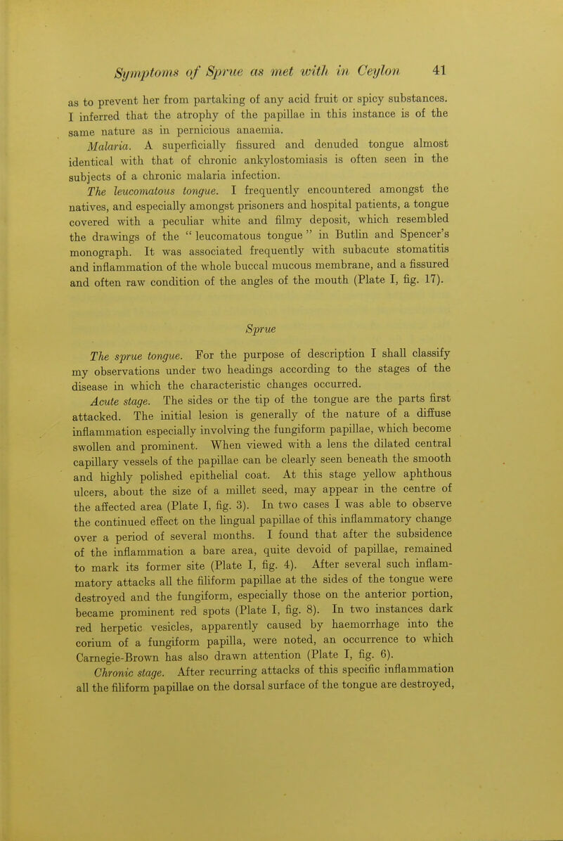 as to prevent her from partaking of any acid fruit or spicy substances. I inferred that the atrophy of the papillae in this instance is of the same nature as in pernicious anaemia. Malaria. A superficially fissured and denuded tongue almost identical with that of chronic ankylostomiasis is often seen in the subjects of a chronic malaria infection. The leucomatous tongue. I frequently encountered amongst the natives, and especially amongst prisoners and hospital patients, a tongue covered with a peculiar white and filmy deposit, which resembled the drawings of the  leucomatous tongue  in Butlin and Spencer's monograph. It was associated frequently with subacute stomatitis and inflammation of the whole buccal mucous membrane, and a fissured and often raw condition of the angles of the mouth (Plate I, fig. 17). Sprue The sprue tongue. For the purpose of description I shall classify my observations under two headings according to the stages of the disease in which the characteristic changes occurred. Acute stage. The sides or the tip of the tongue are the parts first attacked. The initial lesion is generally of the nature of a diffuse inflammation especially involving the fungiform papillae, which become swollen and prominent. When viewed with a lens the dilated central capillary vessels of the papillae can be clearly seen beneath the smooth and highly polished epithelial coat. At this stage yellow aphthous ulcers, about the size of a millet seed, may appear in the centre of the affected area (Plate I, fig. 3). In two cases I was able to observe the continued effect on the lingual papillae of this inflammatory change over a period of several months. I found that after the subsidence of the inflammation a bare area, quite devoid of papillae, remained to mark its former site (Plate I, fig. 4). After several such inflam- matory attacks all the filiform papillae at the sides of the tongue were destroyed and the fungiform, especially those on the anterior portion, became prominent red spots (Plate I, fig. 8). In two instances dark red herpetic vesicles, apparently caused by haemorrhage into the corium of a fungiform papilla, were noted, an occurrence to which Carnegie-Brown has also drawn attention (Plate I, fig. 6). Chronic stage. After recurring attacks of this specific inflammation all the filiform papillae on the dorsal surface of the tongue are destroyed,