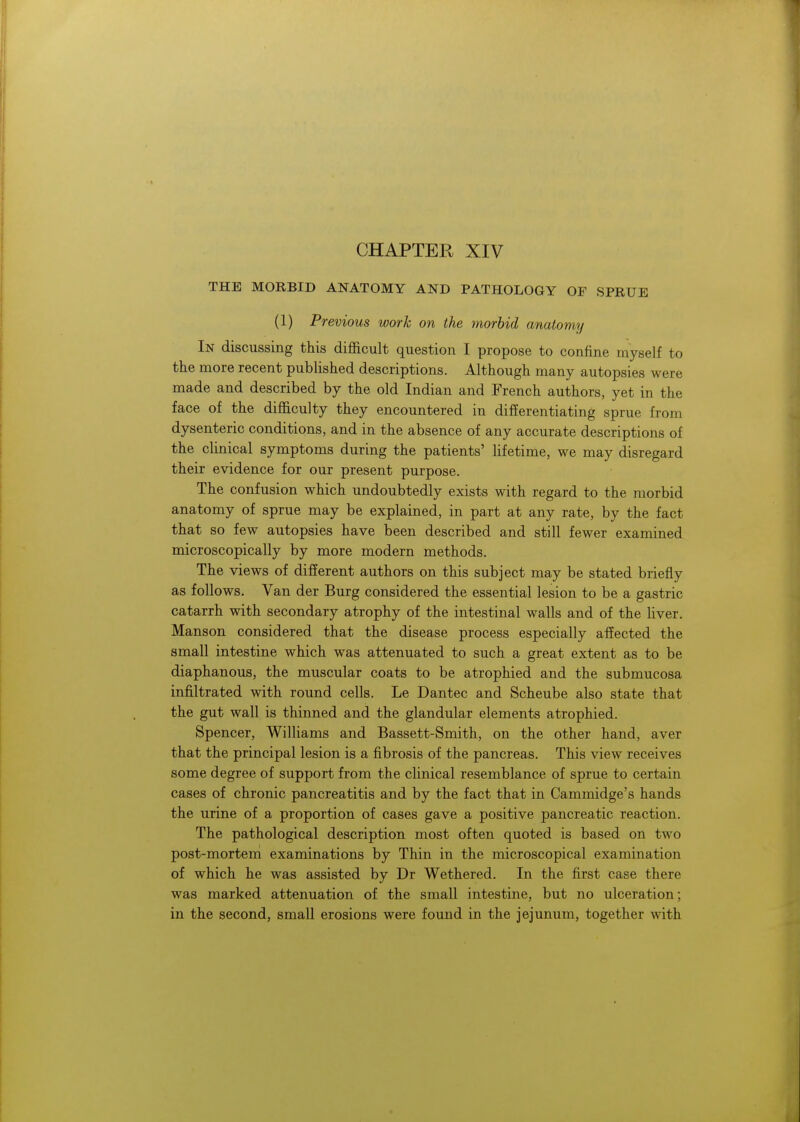 THE MORBID ANATOMY AND PATHOLOGY OF SPRUE (1) Previous work on the morbid anatomy In discussing this difficult question I propose to confine myself to the more recent published descriptions. Although many autopsies were made and described by the old Indian and French authors, yet in the face of the difficulty they encountered in differentiating sprue from dysenteric conditions, and in the absence of any accurate descriptions of the clinical symptoms during the patients' lifetime, we may disregard their evidence for our present purpose. The confusion which undoubtedly exists with regard to the morbid anatomy of sprue may be explained, in part at any rate, by the fact that so few autopsies have been described and still fewer examined microscopically by more modern methods. The views of different authors on this subject may be stated briefly as follows. Van der Burg considered the essential lesion to be a gastric catarrh with secondary atrophy of the intestinal walls and of the liver. Manson considered that the disease process especially affected the small intestine which was attenuated to such a great extent as to be diaphanous, the muscular coats to be atrophied and the submucosa infiltrated with round cells. Le Dantec and Scheube also state that the gut wall is thinned and the glandular elements atrophied. Spencer, Williams and Bassett-Smith, on the other hand, aver that the principal lesion is a fibrosis of the pancreas. This view receives some degree of support from the clinical resemblance of sprue to certain cases of chronic pancreatitis and by the fact that in Cammidge's hands the urine of a proportion of cases gave a positive pancreatic reaction. The pathological description most often quoted is based on two post-mortem examinations by Thin in the microscopical examination of which he was assisted by Dr Wethered. In the first case there was marked attenuation of the small intestine, but no ulceration; in the second, small erosions were found in the jejunum, together with