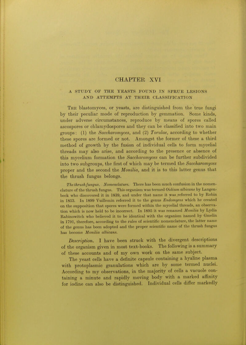 CHAPTER XVI A STUDY OF THE YEASTS FOUND IN SPRUE LESIONS AND ATTEMPTS AT THEIR CLASSIFICATION The blastomyces, or yeasts, are distinguished from the true fungi by their peculiar mode of reproduction by gemmation. Some kinds, under adverse circumstances, reproduce by means of spores called ascospores or chlamydospores and they can be classified into two main groups: (1) the Saccharomyces, and (2) Torulae, according to whether these spores are formed or not. Amongst the former of these a third method of growth by the fusion of individual cells to form mycelial threads may also arise, and according to the presence or absence of this mycelium formation the Saccharomyces can be further subdivided into two subgroups, the first of which may be termed the Saccharomyces proper and the second the Monilia, and it is to this latter genus that the thrush fungus belongs. The thrush fungus. Nomenclature. There has been much confusion in the nomen- clature of the thrush fungus. This organism was termed Oidium albicans by Langen- beck who discovered it in 1839, and under that name it was referred to by Robin in 1853. In 1899 Vuillemin referred it to the genus Endomyces which he created on the supposition that spores were formed within the mycelial threads, an observa- tion which is now held to be incorrect. In 1895 it was renamed Monilia by Lydia Rabinowitch who believed it to be identical with the organism named by Gmelin in 1791, therefore, according to the rules of scientific nomenclature, the latter name of the genus has been adopted and the proper scientific name of the thrush fungus has become Monilia albicans. Description. I have been struck with the divergent descriptions of the organism given in most text-books. The following is a summary of these accounts and of my own work on the same subject. The yeast cells have a definite capsule containing a hyaline plasma with protoplasmic granulations which are by some termed nuclei. According to my observations, in the majority of cells a vacuole con- taining a minute and rapidly moving body with a marked affinity for iodine can also be distinguished. Individual cells differ markedly