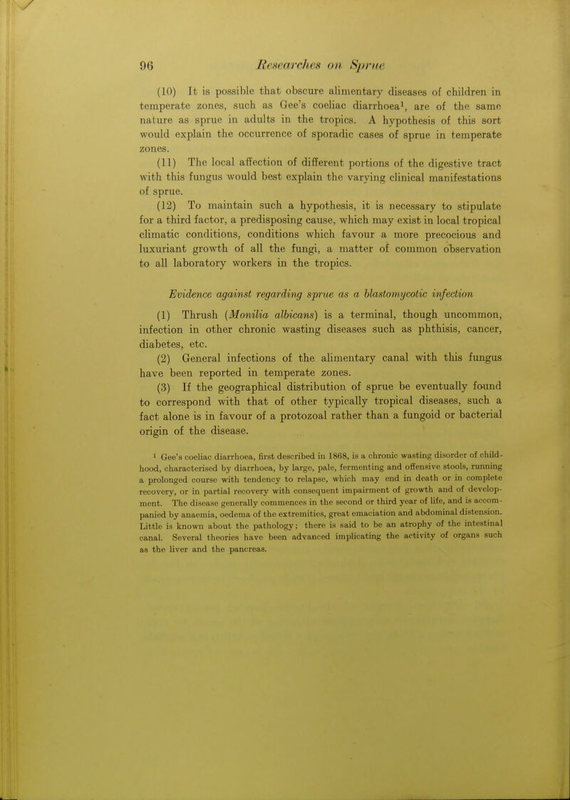 (10) It is possible that obscure alimentary diseases of children in temperate zones, such as Gee's coeliac diarrhoea1, are of the same nature as sprue in adults in the tropics. A hypothesis of this sort would explain the occurrence of sporadic cases of sprue in temperate zones. (11) The local affection of different portions of the digestive tract with this fungus would best explain the varying clinical manifestations of sprue. (12) To maintain such a hypothesis, it is necessary to stipulate for a third factor, a predisposing cause, which may exist in local tropical climatic conditions, conditions which favour a more precocious and luxuriant growth of all the fungi, a matter of common observation to all laboratory workers in the tropics. Evidence against regarding sprue as a blastomycotic infection (1) Thrush (Monilia albicans) is a terminal, though uncommon, infection in other chronic wasting diseases such as phthisis, cancer, diabetes, etc. (2) General infections of the alimentary canal with this fungus have been reported in temperate zones. (3) If the geographical distribution of sprue be eventually found to correspond with that of other typically tropical diseases, such a fact alone is in favour of a protozoal rather than a fungoid or bacterial origin of the disease. 1 Gee's coeliac diarrhoea, first described in 1868, is a chronic wasting disorder of child- hood, characterised by diarrhoea, by large, pale, fermenting and offensive stools, running a prolonged course with tendency to relapse, which may end in death or in complete recovery, or in partial recovery with consequent impairment of growth and of develop- ment. The disease generally commences in the second or third year of life, and is accom- panied by anaemia, oedema of the extremities, great emaciation and abdominal distension. Little is known about the pathology; there is said to be an atrophy of the intestinal canal. Several theories have been advanced implicating the activity of organs such as the liver and the pancreas.