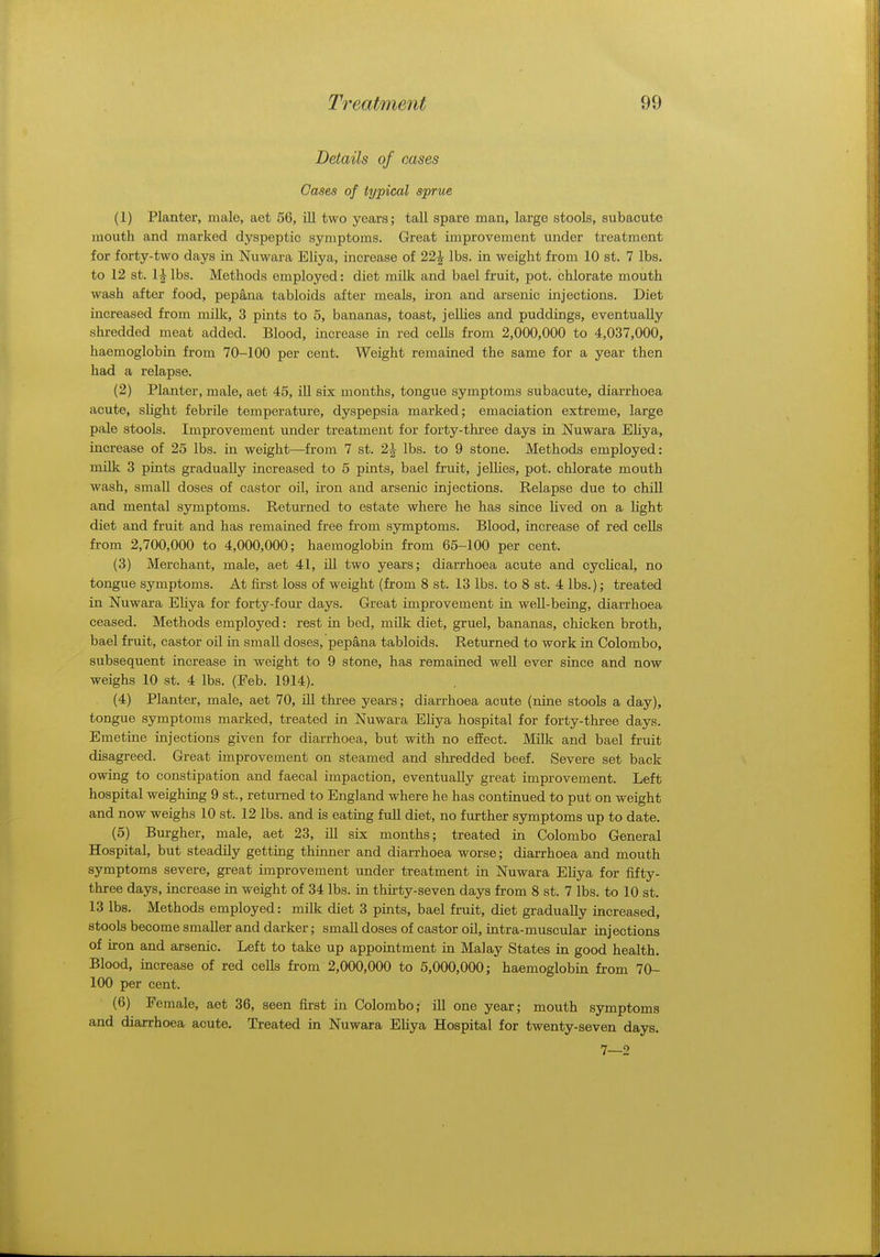 Details of cases Cases of typical sprue (1) Planter, male, aet 56, ill two years; tall spare man, large stools, subacute mouth and marked dyspeptic symptoms. Great improvement under treatment for forty-two days in Nuwara Eliya, increase of 22£ lbs. in weight from 10 st. 7 lbs. to 12 st. l^lbs. Methods employed: diet milk and bael fruit, pot. chlorate mouth wash after food, pepana tabloids after meals, iron and arsenic injections. Diet increased from milk, 3 pints to 5, bananas, toast, jellies and puddings, eventually shredded meat added. Blood, increase in red cells from 2,000,000 to 4,037,000, haemoglobin from 70-100 per cent. Weight remained the same for a year then had a relapse. (2) Planter, male, aet 45, ill six months, tongue symptoms subacute, diarrhoea acute, slight febrile temperature, dyspepsia marked; emaciation extreme, large pale stools. Improvement under treatment for forty-three days in Nuwara Eliya, increase of 25 lbs. in weight—from 7 st. 2J lbs. to 9 stone. Methods employed: milk 3 pints gradually increased to 5 pints, bael fruit, jellies, pot. chlorate mouth wash, small doses of castor oil, iron and arsenic injections. Relapse due to chill and mental symptoms. Returned to estate where he has since lived on a light diet and fruit and has remained free from symptoms. Blood, increase of red cells from 2,700,000 to 4,000,000; haemoglobin from 65-100 per cent. (3) Merchant, male, aet 41, ill two years; diarrhoea acute and cyclical, no tongue symptoms. At first loss of weight (from 8 st. 13 lbs. to 8 st. 4 lbs.); treated in Nuwara Eliya for forty-four days. Great improvement in well-being, diarrhoea ceased. Methods employed: rest in bed, milk diet, gruel, bananas, chicken broth, bael fruit, castor oil hi small doses, pepana tabloids. Returned to work in Colombo, subsequent increase in weight to 9 stone, has remained well ever since and now weighs 10 st. 4 lbs. (Eeb. 1914). (4) Planter, male, aet 70, ill three years; diarrhoea acute (nine stools a day), tongue symptoms marked, treated in Nuwara Eliya hospital for forty-three days. Emetine injections given for diarrhoea, but with no effect. Milk and bael fruit disagreed. Great improvement on steamed and shredded beef. Severe set back owing to constipation and faecal impaction, eventually great improvement. Left hospital weighing 9 st., returned to England where he has continued to put on weight and now weighs 10 st. 12 lbs. and is eating full diet, no further symptoms up to date. (5) Burgher, male, aet 23, ill six months; treated in Colombo General Hospital, but steadily getting thinner and diarrhoea worse; diarrhoea and mouth symptoms severe, great improvement under treatment in Nuwara Eliya for fifty- three days, increase in weight of 34 lbs. in thirty-seven days from 8 st. 7 lbs. to 10 st. 13 lbs. Methods employed: milk diet 3 pints, bael fruit, diet gradually increased, stools become smaller and darker; small doses of castor oil, intra-muscular injections of iron and arsenic. Left to take up appointment in Malay States in good health. Blood, increase of red cells from 2,000,000 to 5,000,000; haemoglobin from 70- 100 per cent. (6) Female, aet 36, seen first in Colombo; ill one year; mouth symptoms and diarrhoea acute. Treated in Nuwara Eliya Hospital for twenty-seven days. 7—2