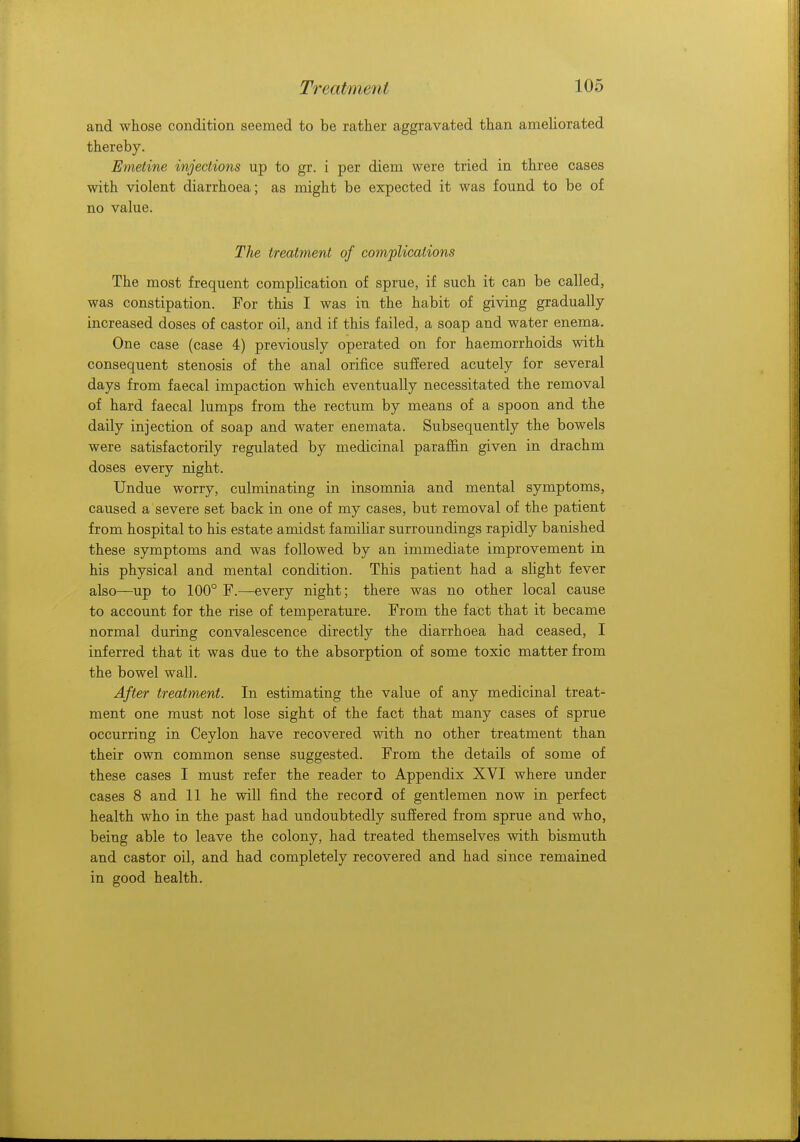 and whose condition seemed to be rather aggravated than ameliorated thereby. Emetine injections up to gr. i per diem were tried in three cases with violent diarrhoea; as might be expected it was found to be of no value. The treatment of complications The most frequent complication of sprue, if such it can be called, was constipation. For this I was in the habit of giving gradually- increased doses of castor oil, and if this failed, a soap and water enema. One case (case 4) previously operated on for haemorrhoids with consequent stenosis of the anal orifice suffered acutely for several days from faecal impaction which eventually necessitated the removal of hard faecal lumps from the rectum by means of a spoon and the daily injection of soap and water enemata. Subsequently the bowels were satisfactorily regulated by medicinal paraffin given in drachm doses every night. Undue worry, culminating in insomnia and mental symptoms, caused a severe set back in one of my cases, but removal of the patient from hospital to his estate amidst familiar surroundings rapidly banished these symptoms and was followed by an immediate improvement in his physical and mental condition. This patient had a slight fever also—up to 100° F.—every night; there was no other local cause to account for the rise of temperature. From the fact that it became normal during convalescence directly the diarrhoea had ceased, I inferred that it was due to the absorption of some toxic matter from the bowel wall. After treatment. In estimating the value of any medicinal treat- ment one must not lose sight of the fact that many cases of sprue occurring in Ceylon have recovered with no other treatment than their own common sense suggested. From the details of some of these cases I must refer the reader to Appendix XVI where under cases 8 and 11 he will find the record of gentlemen now in perfect health who in the past had undoubtedly suffered from sprue and who, being able to leave the colony, had treated themselves with bismuth and castor oil, and had completely recovered and had since remained in good health.