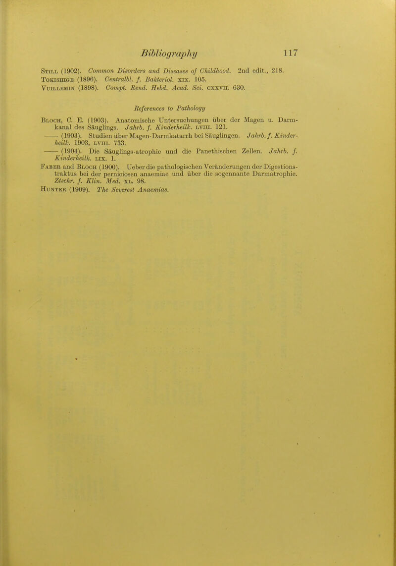 Still (1902). Common Disorders and Diseases of Childhood. 2nd edit., 218. Tokishigb (1896). Centralbl. f. Bahteriol. xix. 105. Vujllemin (1898). Compt. Bend. Held. Acad. Sci. oxxvn. 630. References to Pathology Bloch, C. E. (1903). Anatomische Untersuchungen iiber der Magen u. Darm- kanal des Sauglings. Jahrb. f. Kinderheilk. lviii. 121. (1903). Studien iiber Magen-Darmkatarrh bei Sauglingen. Jahrb. f. Kinder- heilk. 1903, Lvni. 733. (1904). Die Sauglings-atrophie und die Panethischen Zellen. Jahrb. f. Kinderheilk. lix. 1. Faber and Bloch (1900). Ueber die pathologischen Veranderungen der Digestions- traktus bei der perniciosen anaemiae und iiber die sogennante Dannatrophie. Ztschr. f. Klin. Med. XL. 98. Hunter (1909). The Severest Anaemias.