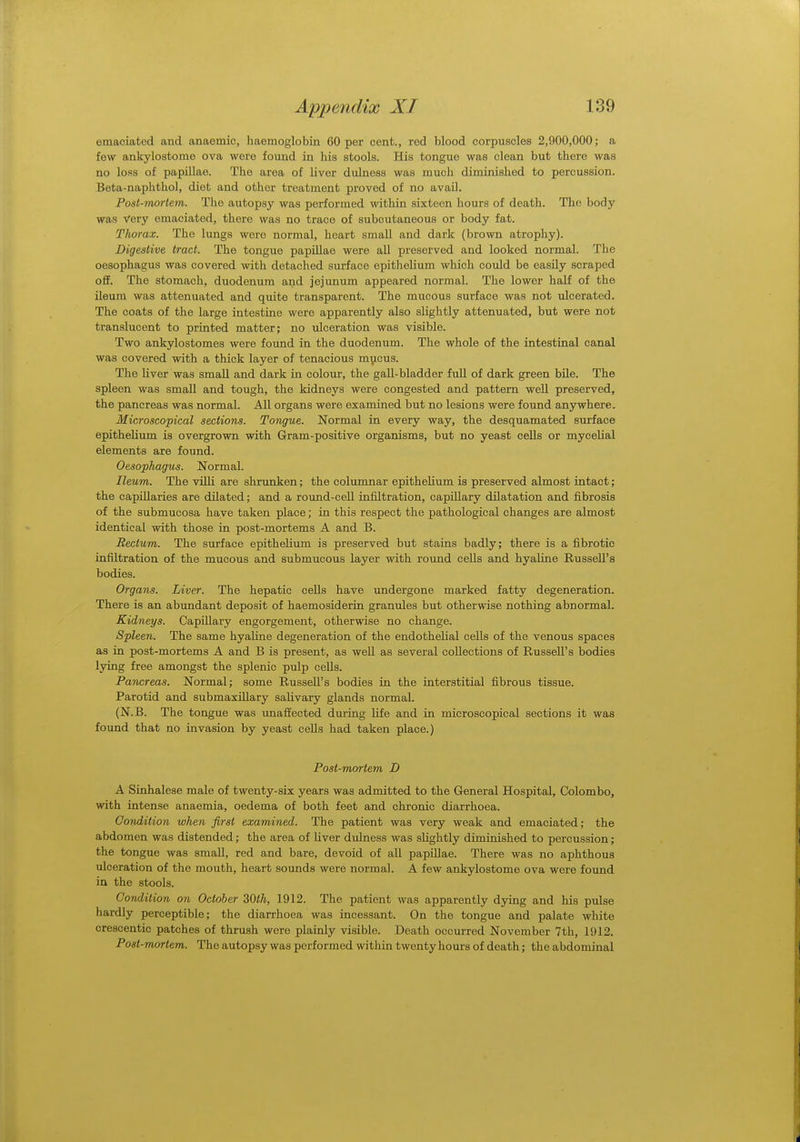 emaciated and anaemic, haemoglobin 60 per cent., red blood corpuscles 2,900,000; a few ankylostome ova were found in his stools. His tongue was clean but there was no loss of papillae. The area of liver dulness was much diminished to percussion. Beta-naphthol, diet and other treatment proved of no avail. Post-mortem. The autopsy was performed within sixteen hours of death. The body was Very emaciated, there was no trace of subcutaneous or body fat. Thorax. The lungs wero normal, heart small and dark (brown atrophy). Digestive tract. The tongue papillae were all preserved and looked normal. The oesophagus was covered with detached surface epithelium which could be easily scraped off. The stomach, duodenum and jejunum appeared normal. The lower half of the ileum was attenuated and quite transparent. The mucous surface was not ulcerated. The coats of the large intestine were apparently also slightly attenuated, but were not translucent to printed matter; no ulceration was visible. Two ankylostomes were found in the duodenum. The whole of the intestinal canal was covered with a thick layer of tenacious mucus. The liver was small and dark in colour, the gall-bladder full of dark green bile. The spleen was small and tough, the kidneys were congested and pattern well preserved, the pancreas was normal. All organs were examined but no lesions were found anywhere. Microscopical sections. Tongue. Normal in every way, the desquamated surface epithelium is overgrown with Gram-positive organisms, but no yeast cells or mycelial elements are found. Oesophagus. Normal. Ileum. The villi are shrunken; the columnar epithelium is preserved almost intact; the capillaries are dilated; and a round-cell infiltration, capillary dilatation and fibrosis of the submucosa have taken place; in this respect the pathological changes are almost identical with those in post-mortems A and B. Rectum. The surface epithelium is preserved but stains badly; there is a fibrotic infiltration of the mucous and submucous layer with round cells and hyaline Russell's bodies. Organs. Liver. The hepatic cells have undergone marked fatty degeneration. There is an abundant deposit of haemosiderin granules but otherwise nothing abnormal. Kidneys. Capillary engorgement, otherwise no change. Spleen. The same hyaline degeneration of the endothelial cells of the venous spaces as in post-mortems A and B is present, as well as several collections of Russell's bodies lying free amongst the splenic pulp cells. Pancreas. Normal; some Russell's bodies in the interstitial fibrous tissue. Parotid and submaxillary salivary glands normal. (N.B. The tongue was unaffected during life and in microscopical sections it was found that no invasion by yeast cells had taken place.) Post-mortem D A Sinhalese male of twenty-six years was admitted to the General Hospital, Colombo, with intense anaemia, oedema of both feet and chronic diarrhoea. Oondition when first examined. The patient was very weak and emaciated; the abdomen was distended; the area of Hver dulness was slightly diminished to percussion; the tongue was small, red and bare, devoid of all papillae. There was no aphthous ulceration of the mouth, heart sounds were normal. A few ankylostome ova were found in the stools. Condition on October 30th, 1912. The patient was apparently dying and his pulse hardly perceptible; the diarrhoea was incessant. On the tongue and palate white crescentic patches of thrush were plainly visible. Death occurred November 7th, 1912. Post-mortem. The autopsy was performed within twenty hours of death; the abdominal
