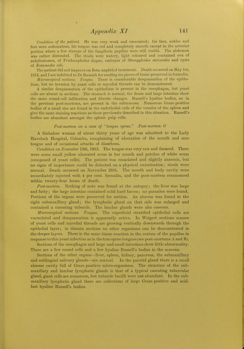 Condition of the patient. He was very weak and emaciated; his face, ankles and feet were oedeniatous, his tongue was red and completely smooth except in the anterior portion where a few slumps of the fungiform papillae were still visible. The abdomen was rather distended. The stools were watery, light coloured and contained ova of ankylostomes, of Trichocephalus dispar, embryos of Strongyloides stercoralis and cysts of Entamoeba coli. The patient did not improve on Beta-naphthol treatment. Death occurred on May 1st, 1913, and I am indebted to Dr Rasaiah for sending me pieces of tissue preserved in formalin. Microscopical sections. Tongue. There is considerable desquamation of the epithe- lium, but no invasion by yeast cells or mycelial threads can be demonstrated. A similar desquamation of the epithelium is present in the oesophagus, but yeast cells are absent in sections. The stomach is normal, the ileum and large intestine show the same round-cell infiltration and fibrotic changes. Russell's hyaline bodies, as in the previous post-mortems, are present in the submucosa. Numerous Gram-positive bodies of a small size are found in the endothelial cells of the venules of the spleen and give the same staining reactions as those previously described in this situation. Russell's bodies are abundant amongst the splenic pulp cells. Post-mortem on a case of tongue sprue. Post-mortem G A Sinhalese woman of about thirty years of age was admitted to the Lady Haveloek Hospital, Colombo, complaining of ulceration of the mouth and sore tongue and of occasional attacks of diar.rb.oea. Condition on November 13^, 1913. The tongue was very raw and fissured. There were some small yellow ulcerated areas in her mouth and patches of white scum (composed of yeast cells). The patient was emaciated and slightly anaemic, but no signs of importance could be detected on a physical examination; stools were normal. Death occurred on November 26th. The mouth and body cavity were immediately injected with 4 per cent, formalin, and the post-mortem commenced within twenty-four hours of death. Post-mortem. Nothing of note was found at the autopsy; the liver was large and fatty; the large intestine contained solid hard faeces; no parasites were found. Portions of the organs were preserved for section. An abscess was found in the right submaxillary gland; the lymphatic gland on that side was enlarged and contained a caseating tubercle. The lumbar glands were also caseous. Microscopical sections. Tongue. The superficial stratified epithelial cells are vacuolated and desquamation is apparently active. In Weigert sections masses of yeast cells and mycelial threads are growing vertically downwards through the epithelial layer; in thionin sections no other organisms can be demonstrated in the deeper layers. There is the same tissue reaction in the corium of the papillae in response to this yeast infection as in the true sprue tongues (see post-mortems A and B). Sections of the oesophagus and large and small intestines show little abnormality. There are a few round cells and a few hyaline Russell's bodies in the mucosa. Sections of the other organs—liver, spleen, kidney, pancreas, the submaxillary and subungual salivary glands—are normal. In the parotid gland there is a small abscess cavity full of Gram-positive micro-organisms. The structure of the sub- maxillary and lumbar lymphatic glands is that of a typical caseating tubercular gland, giant cells are numerous, but tubercle bacilli were not abundant. In the sub- maxillary lymphatic gland there are collections of large Gram-positive and acid- fast hyaline Russell's bodies.