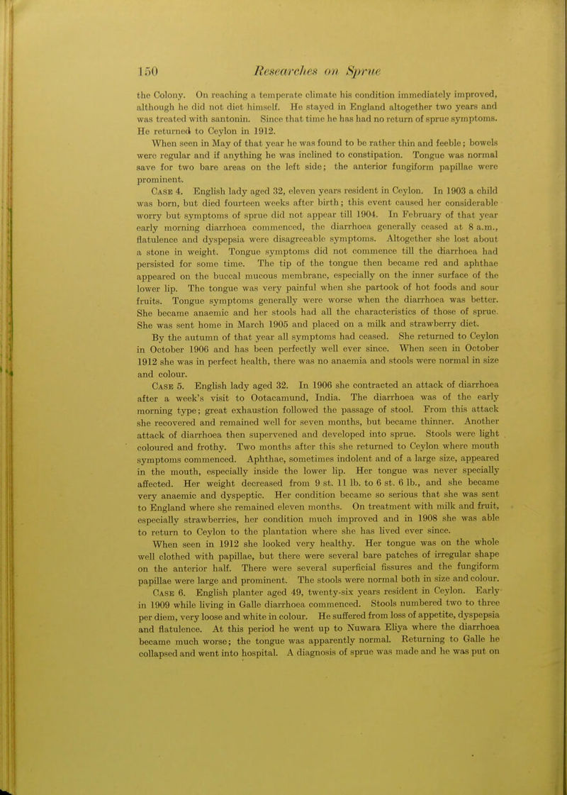 the Colony. On reaching a temperate climate his condition immediately improved, although he did not diet himself. Ho stayed in England altogether two years and was treated with santonin. Since that time he has had no return of sprue symptoms. He returned to Ceylon in 1912. When seen in May of that year he was found to be rather thin and feeble; bowels were regular and if anything he was inclined to constipation. Tongue was normal save for two bare areas on the left side; the anterior fungiform papillae were prominent. Case 4. English lady aged 32, eleven years resident in Ceylon. In 1903 a child was born, but died fourteen weeks after birth; this event caused her considerable worry but symptoms of sprue did not appear till 1904. In February of that year early morning diarrhoea commenced, the diarrhoea generally ceased at 8 a.m., flatulence and dyspepsia were disagreeable symptoms. Altogether she lost about a stone in weight. Tongue symptoms did not commence till the diarrhoea had persisted for some time. The tip of the tongue then became red and aphthae appeared on the buccal mucous membrane, especially on the inner surface of the lower lip. The tongue was very painful when she partook of hot foods and sour fruits. Tongue symptoms generally were worse when the diarrhoea was better. She became anaemic and her stools had all the characteristics of those of sprue. She was sent home in March 1905 and placed on a milk and strawberry diet. By the autumn of that year all symptoms had ceased. She returned to Ceylon in October 1906 and has been perfectly well ever since. When seen in October 1912 she was in perfect health, there was no anaemia and stools were normal in size and colour. Case 5. English lady aged 32. In 1906 she contracted an attack of diarrhoea after a week's visit to Ootacamund, India. The diarrhoea was of the early morning type; great exhaustion followed the passage of stool. From this attack she recovered and remained well for seven months, but became thinner. Another attack of diarrhoea then supervened and developed into sprue. Stools were light coloured and frothy. Two months after this she returned to Ceylon where mouth symptoms commenced. Aphthae, sometimes indolent and of a large size, appeared in the mouth, especially inside the lower lip. Her tongue was never specially affected. Her weight decreased from 9 st. 11 lb. to 6 st. 6 lb., and she became very anaemic and dyspeptic. Her condition became so serious that she was sent to England where she remained eleven months. On treatment with milk and fruit, especially strawberries, her condition much improved and in 1908 she was able to return to Ceylon to the plantation where she has lived ever since. When seen in 1912 she looked very healthy. Her tongue was on the whole well clothed with papillae, but there were several bare patches of irregular shape on the anterior half. There were several superficial fissures and the fungiform papillae were large and prominent. The stools were normal both in size and colour. Case 6. English planter aged 49, twenty-six years resident in Ceylon. Early in 1909 while living in Galle diarrhoea commenced. Stools numbered two to three per diem, very loose and white in colour. He suffered from loss of appetite, dyspepsia and flatulence. At this period he went up to Nuwara Eliya where the diarrhoea became much worse; the tongue was apparently normal. Returning to Galle he collapsed and went into hospital. A diagnosis of sprue was made and he was put on