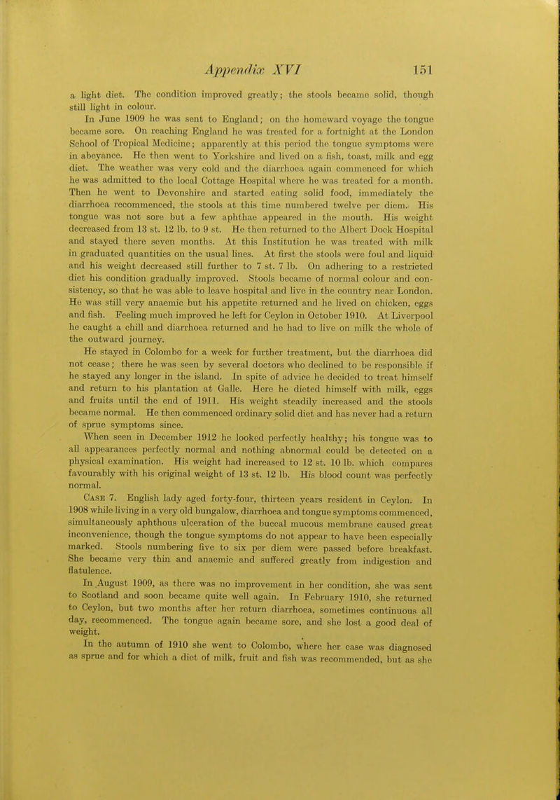 a light diet. The condition improved greatly; the stools became solid, though still light in colour. In June 1909 he was sent to England; on the homeward voyage the tongue, became sore. On reaching England he was treated for a fortnight at the London School of Tropical Medicine; apparently at this period the tongue symptoms were in abeyance. Ho then went to Yorkshire and lived on a fish, toast, milk and egg diet. The weather was very cold and the diarrhoea again commenced for which he was admitted to the local Cottage Hospital where he was treated for a month. Then he went to Devonshire and started eating solid food, immediately the diarrhoea recommenced, the stools at this time numbered twelve per diem. His tongue was not sore but a few aphthae appeared in the mouth. His weight decreased from 13 st. 12 lb. to 9 st. He then returned to the Albert Dock Hospital and stayed there seven months. At this Institution he was treated with milk in graduated quantities on the usual lines. At first the stools were foul and liquid and his weight decreased still further to 7 st. 7 lb. On adhering to a restricted diet his condition gradually improved. Stools became of normal colour and con- sistency, so that he was able to leave hospital and live in the country near London. He was still very anaemic but his appetite returned and he lived on chicken, eggs and fish. Feeling much improved he left for Ceylon in October 1910. At Liverpool he caught a chill and diarrhoea returned and he had to live on milk the whole of the outward journey. He stayed in Colombo for a week for further treatment, but the diarrhoea did not cease; there he was seen by several doctors who declined to be responsible if he stayed any longer in the island. In spite of advice he decided to treat himself and return to his plantation at Galle. Here he dieted himself with milk, eggs and fruits until the end of 1911. His weight steadily increased and the stools became normal. He then commenced ordinary solid diet and has never had a return of sprue symptoms since. When seen in December 1912 he looked perfectly healthy; his tongue was to all appearances perfectly normal and nothing abnormal could be detected on a physical examination. His weight had increased to 12 st. 10 lb. which compares favourably with his original weight of 13 st. 12 lb. His blood count was perfectly normal. Case 7. English lady aged forty-four, thirteen years resident in Ceylon. In 1908 while living in a very old bungalow, diarrhoea and tongue symptoms commenced, simultaneously aphthous ulceration of the buccal mucous membrane caused great inconvenience, though the tongue symptoms do not appear to have been especially marked. Stools numbering five to six per diem were passed before breakfast. She became very thin and anaemic and suffered greatly from indigestion and flatulence. In August 1909, as there was no improvement in her condition, she was sent to Scotland and soon became quite well again. In February 1910, she returned to Ceylon, but two months after her return diarrhoea, sometimes continuous all day, recommenced. The tongue again became sore, and she lost a good deal of weight. In the autumn of 1910 she went to Colombo, where her case was diagnosed as sprue and for which a diet of milk, fruit and fish was recommended, but as she
