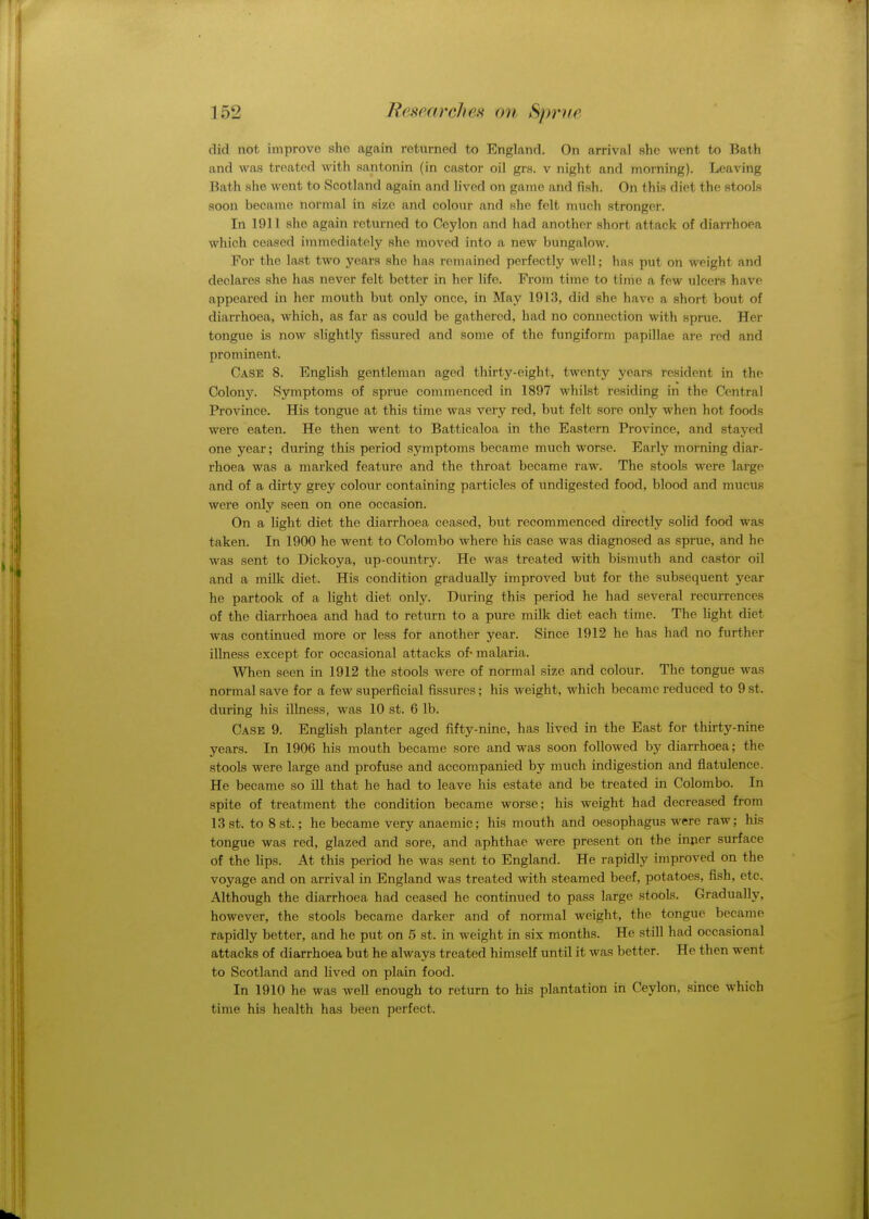 did not improve she again returned to England. On arrival she went to Bath and was treated with santonin (in castor oil grs. v night and morning). Leaving Hath she went to Scotland again and lived on game and fish. On this diet the stools soon became normal in size and colour and she felt much stronger. In 1911 she again returned to Ceylon and had another short attack of diarrhoea which ceased immediately she moved into a new bungalow. For the last two years she has remained perfectly well; has put on weight and declares she has never felt better in her life. From time to time a few ulcers have appeared in her mouth but only once, in May 1913, did she have a short bout of diarrhoea, which, as far as could be gathered, had no connection with sprue. Her tongue is now slightly fissured and some of the fungiform papillae are red and prominent. Case 8. English gentleman aged thirty-eight, twenty years resident in the Colony. Symptoms of sprue commenced in 1897 whilst residing in the Central Province. His tongue at this time was very red, but felt sore only when hot foods were eaten. He then went to Batticaloa in the Eastern Province, and stayed one year; during this period symptoms became much worse. Early morning diar- rhoea was a marked feature and the throat became raw. The stools were large and of a dirty grey colour containing particles of undigested food, blood and mucus were only seen on one occasion. On a light diet the diarrhoea ceased, but recommenced directly solid food was taken. In 1900 he went to Colombo where his case was diagnosed as sprue, and he was sent to Dickoya, up-country. He was treated with bismuth and castor oil and a milk diet. His condition gradually improved but for the subsequent year he partook of a light diet only. During this period he had several recurrences of the diarrhoea and had to return to a pure milk diet each time. The light diet was continued more or less for another year. Since 1912 he has had no further illness except for occasional attacks of malaria. When seen in 1912 the stools were of normal size and colour. The tongue was normal save for a few superficial fissures; his weight, which became reduced to 9 st. during his illness, was 10 st. 6 lb. Case 9. English planter aged fifty-nine, has lived in the East for thirty-nine years. In 1906 his mouth became sore and was soon followed by diarrhoea; the stools were large and profuse and accompanied by much indigestion and flatulence. He became so ill that he had to leave his estate and be treated in Colombo. In spite of treatment the condition became worse; his weight had decreased from 13 st. to 8 st.; he became very anaemic; his mouth and oesophagus were raw; his tongue was red, glazed and sore, and aphthae were present on the inner surface of the lips. At this period he was sent to England. He rapidly improved on the voyage and on arrival in England was treated with steamed beef, potatoes, fish, etc. Although the diarrhoea had ceased he continued to pass large stools. Gradually, however, the stools became darker and of normal weight, the tongue became rapidly better, and he put on 5 st. in weight in six months. He still had occasional attacks of diarrhoea but he always treated himself until it was better. He then went to Scotland and lived on plain food. In 1910 he was well enough to return to his plantation in Ceylon, since which time his health has been perfect.