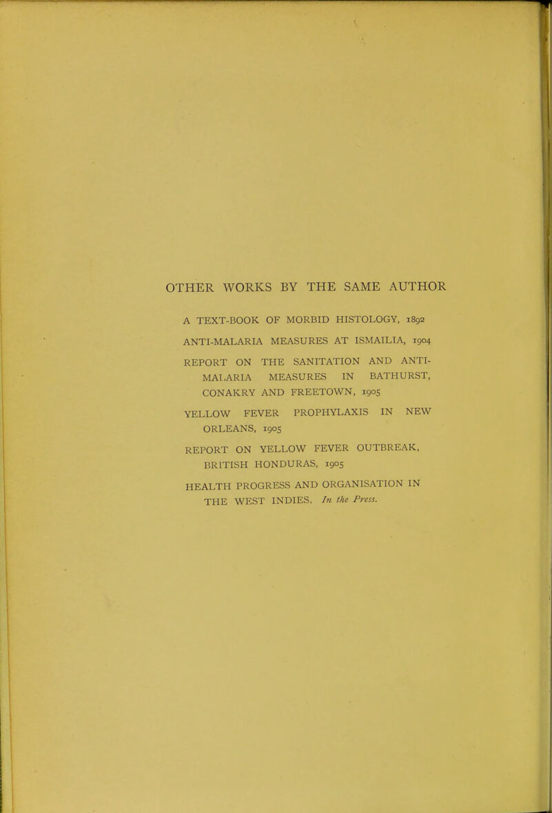OTHER WORKS BY THE SAME AUTHOR A TEXT-BOOK OF MORBID HISTOLOGY, 1892 ANTI-MALARIA MEASURES AT ISMAILIA, 1904 REPORT ON THE SANITATION AND ANTI- MALARIA MEASURES IN BATHURST, CONAKRY AND FREETOWN, 1905 YELLOW FEVER PROPHYLAXIS IN NEW ORLEANS, 1905 REPORT ON YELLOW FEVER OUTBREAK, BRITISH HONDURAS, 1905 HEALTH PROGRESS AND ORGANISATION IN THE WEST INDIES. In the Press.