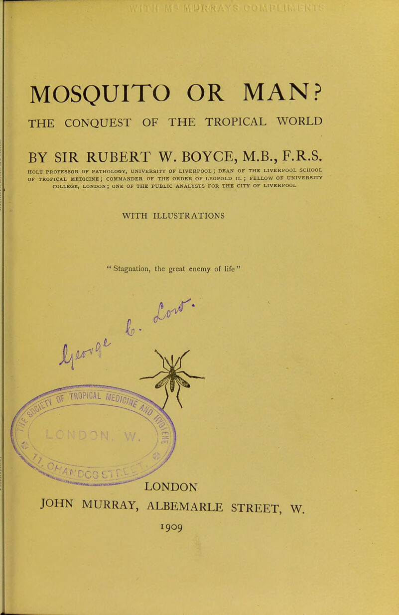 THE CONQUEST OF THE TROPICAL WORLD BY SIR RUBERT W. BOYCE, M.B., F.R.S. HOLT PROFESSOR OF PATHOLOGY, UNIVERSITY OF LIVERPOOL J DEAN OF THE LIVERPOOL SCHOOL OF TROPICAL MEDICINE; COMMANDER OF THE ORDER OF LEOPOLD It. ; FELLOW OF UNIVERSITY COLLEGE, LONDON ; ONE OF THE PUBLIC ANALYSTS FOR THE CITY OF LIVERPOOL WITH ILLUSTRATIONS  Stagnation, the great enemy of life  JOHN MURRAY, ALBEMARLE STREET, W. 1909