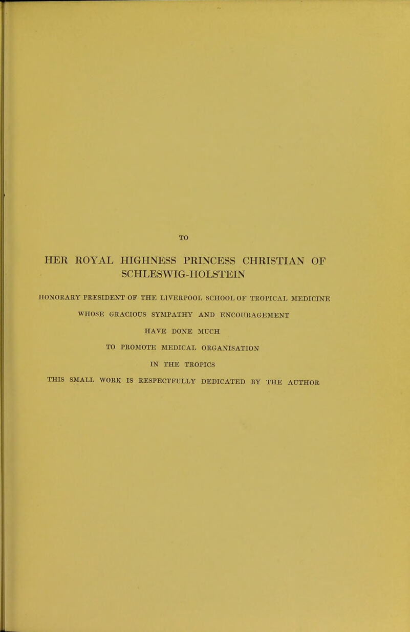 TO HER ROYAL HIGHNESS PRINCESS CHRISTIAN OF SCHLESWIG-HOLSTEIN HONORARY PRESIDENT OF THE LIVERPOOL SCHOOL OF TROPICAL MEDICINE WHOSE GRACIOUS SYMPATHY AND ENCOURAGEMENT HAVE DONE MUCH TO PROMOTE MEDICAL ORGANISATION IN THE TROPICS THIS SMALL WORK IS RESPECTFULLY DEDICATED BY THE AUTHOR