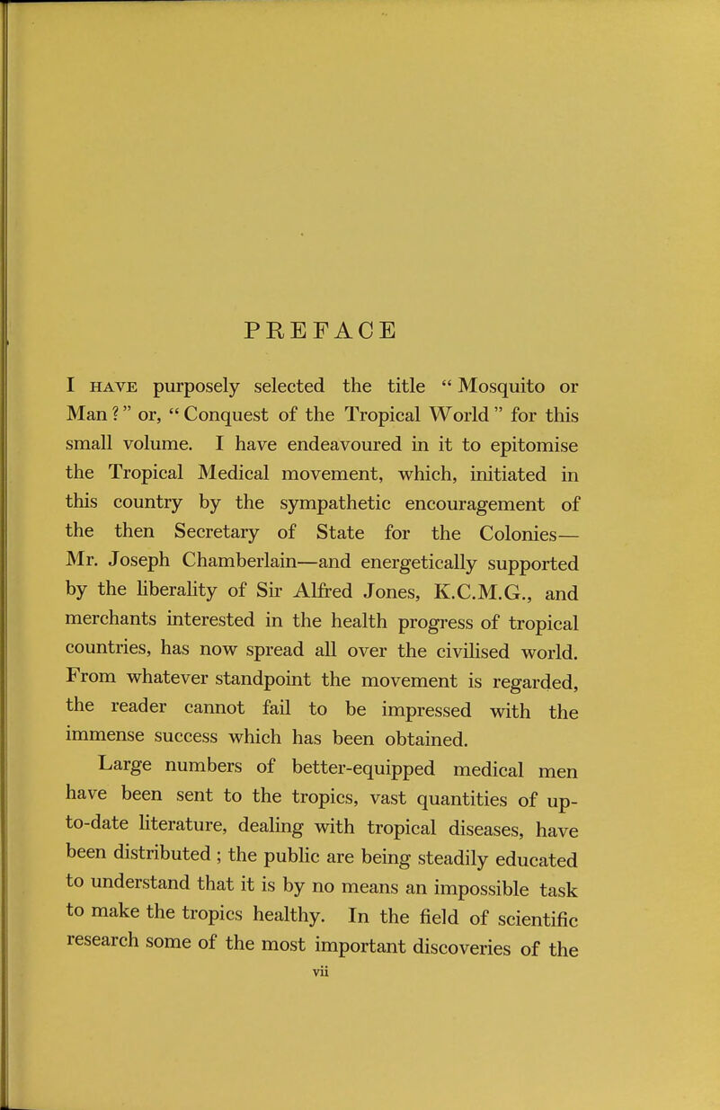 PREFACE I have purposely selected the title  Mosquito or Man ? or,  Conquest of the Tropical World  for this small volume. I have endeavoured in it to epitomise the Tropical Medical movement, which, initiated in this country by the sympathetic encouragement of the then Secretary of State for the Colonies— Mr. Joseph Chamberlain—and energetically supported by the liberality of Sir Alfred Jones, K.C.M.G., and merchants interested in the health progress of tropical countries, has now spread all over the civilised world. From whatever standpoint the movement is regarded, the reader cannot fail to be impressed with the immense success which has been obtained. Large numbers of better-equipped medical men have been sent to the tropics, vast quantities of up- to-date literature, dealing with tropical diseases, have been distributed ; the public are being steadily educated to understand that it is by no means an impossible task to make the tropics healthy. In the field of scientific research some of the most important discoveries of the