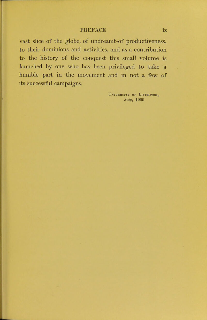 vast slice of the globe, of undreamt-of productiveness, to their dominions and activities, and as a contribution to the history of the conquest this small volume is launched by one who has been privileged to take a humble part in the movement and in not a few of its successful campaigns. University of Liverpool, July, 1909