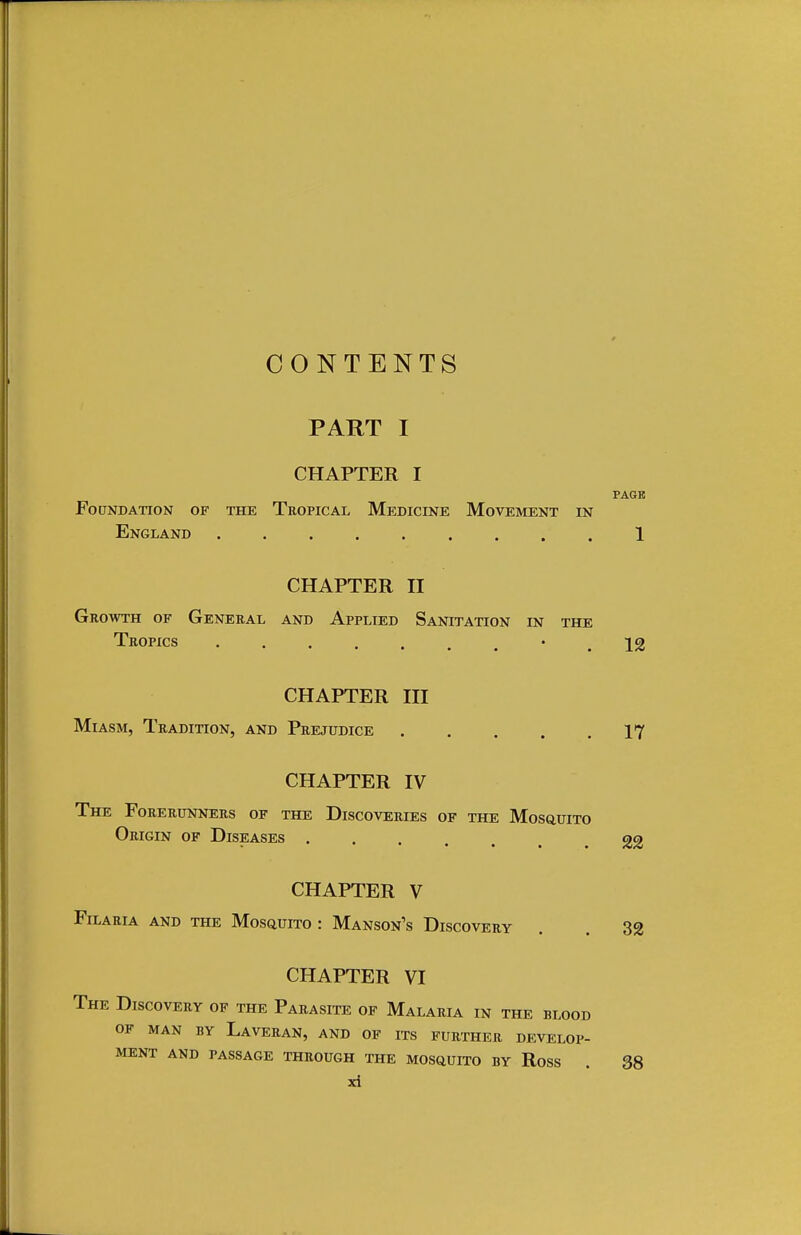 CONTENTS PART I CHAPTER I PAGE Foundation of the Tropical Medicine Movement in England 1 CHAPTER II Growth of General and Applied Sanitation in the Tropics •■•*...*. IJ8 CHAPTER III Miasm, Tradition, and Prejudice 17 CHAPTER IV The Forerunners of the Discoveries of the Mosquito Origin of Diseases . CHAPTER V FlLARIA AND THE MOSQUITO : MaNSON's DISCOVERY 22 32 CHAPTER VI The Discovery of the Parasite of Malaria in the blood OF MAN BY LAVERAN, AND OF ITS FURTHER DEVELOP- MENT AND PASSAGE THROUGH THE MOSQUITO BY Ross . 38