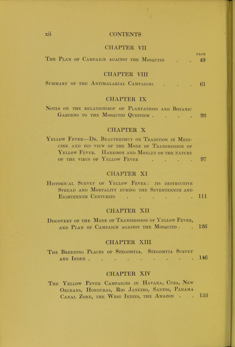 CHAPTER VII PAGK The Plan of Campaign against the Mosquito . 49 CHAPTER VIII Summary of the Antimalarial Campaigns ... 61 CHAPTER IX Notes on the relationship of Plantations and Botanic Gardens to the Mosquito Question .... 92 CHAPTER X Yellow Fever—Dr. Beauperthuy on Tradition in Medi- cine AND HIS VIEW OF THE MODE OF TRANSMISSION OF Yellow Fever. Harrison and Moxley on the nature of the virus of yellow fever .... 97 CHAPTER XI Historical Survey of Yellow Fever : its destructive Spread and Mortality during the Seventeenth and Eighteenth Centuries Ill CHAPTER XII Discovery of the Mode of Transmission of Yellow Fever, and Plan of Campaign against the Mosquito . .126 CHAPTER XIII The Breeding Places of Stegomyia. Stegomyia Survey and Index . 146 CHAPTER XIV The Yellow Fever Campaigns in Havana, Cuba, New Orleans, Honduras, Rio Janeiro, Santos, Panama Canal Zone, the West Indies, the Amazon . .153