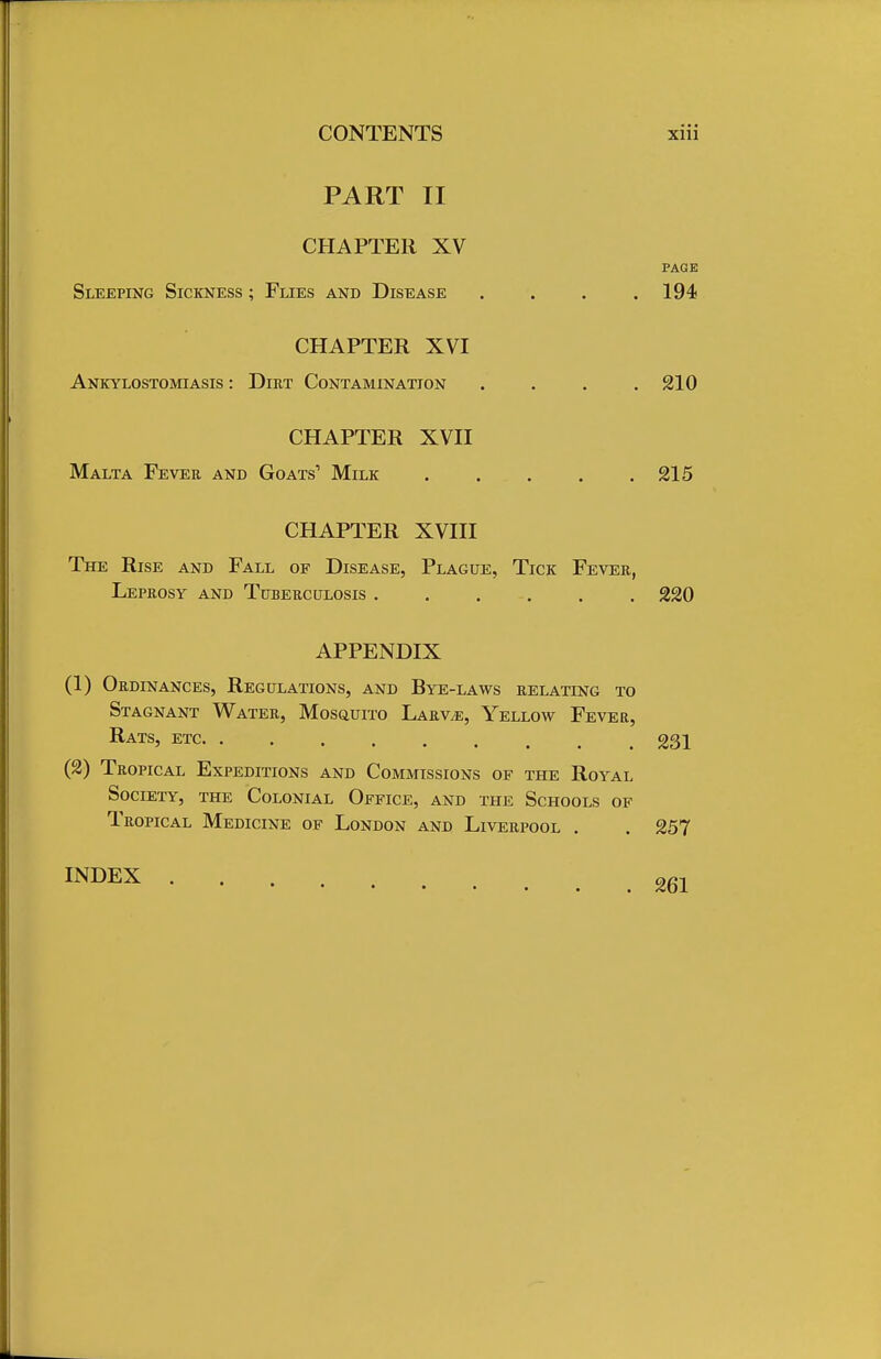 PART II CHAPTER XV PAGE Sleeping Sickness ; Flies and Disease . . . .194 CHAPTER XVI Ankylostomiasis : Dirt Contamination . . . .210 CHAPTER XVII Malta Fever and Goats1 Milk 215 CHAPTER XVIII The Rise and Fall of Disease, Plague, Tick Fever, Leprosy and Tuberculosis 220 APPENDIX (1) Ordinances, Regulations, and Bye-laws relating to Stagnant Water, Mosquito Larvae, Yellow Fever, Rats, etc 231 (2) Tropical Expeditions and Commissions of the Royal Society, the Colonial Office, and the Schools of Tropical Medicine of London and Liverpool . . 257