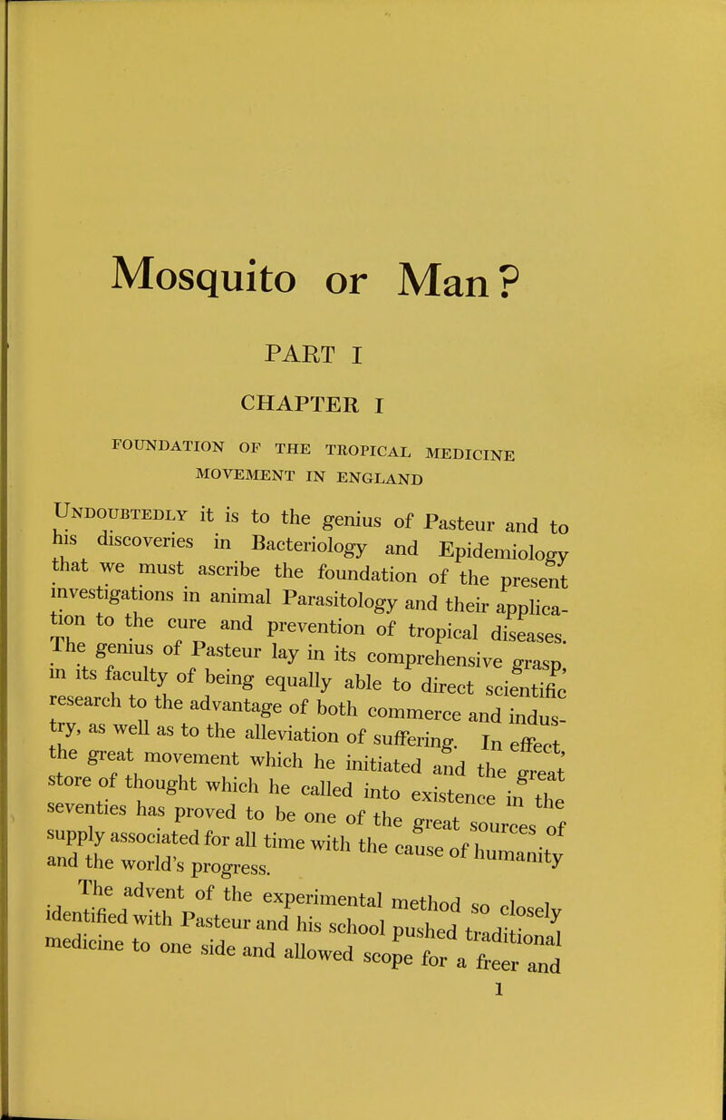 Mosquito or Man? PART I CHAPTER I FOUNDATION OF THE TROPICAL MEDICINE MOVEMENT IN ENGLAND Undoubtedly it is to the genius of Pasteur and to his discoveries in Bacteriology and Epidemiology that we must ascribe the foundation of the present investigations in animal Parasitology and their applica- tion to the cure and prevention of tropical diseases. The genius of Pasteur lay in its comprehensive grasp in its faculty of being equally able to direct seientine research to the advantage of both commerce and indus try, as well as to the alleviation of suffering. I„ effect he great movement which he initiated and the great store of thought which he called into existence if the seventies has proved to be one of the g^Zl^f supply associated for all time with the cause of humanitv and the world's progress. numamty The advent of the experimental method so closelv .deffiedwith P^eur and his school pushed bad S mcdicme to one side and allowed scop'e for a freer Id