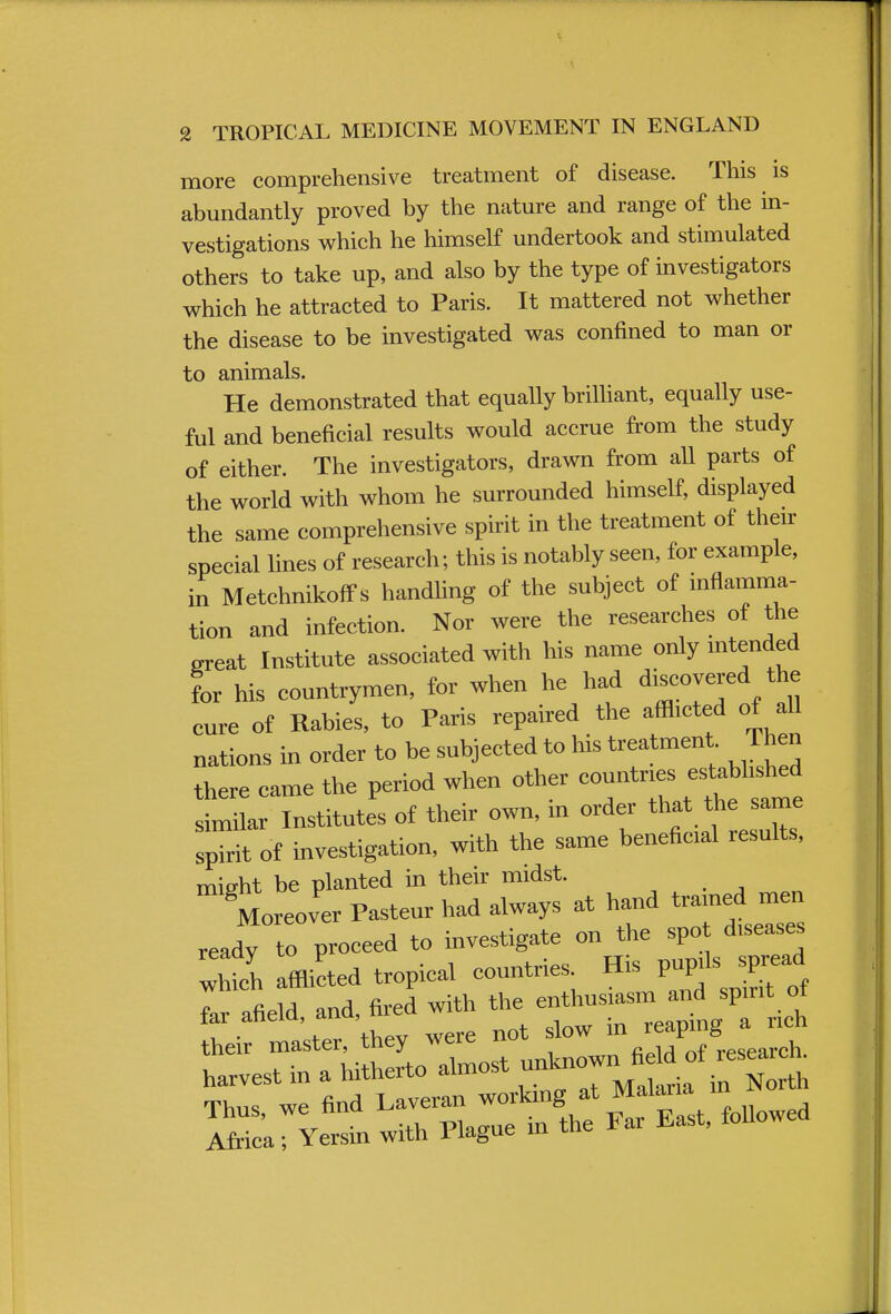more comprehensive treatment of disease. This is abundantly proved by the nature and range of the in- vestigations which he himself undertook and stimulated others to take up, and also by the type of investigators which he attracted to Paris. It mattered not whether the disease to be investigated was confined to man or to animals. He demonstrated that equally brilliant, equally use- ful and beneficial results would accrue from the study of either. The investigators, drawn from all parts of the world with whom he surrounded himself, displayed the same comprehensive spirit in the treatment of their special lines of research; this is notably seen, for example, in Metchnikoffs handling of the subject of inflamma- tion and infection. Nor were the researches of the great Institute associated with his name only intended for his countrymen, for when he had discovered the cure of Rabies, to Paris repaired the afflicted of all nations in order to be subjected to his treatment Then there came the period when other countries established similar Institutes of their own, in order that the same spTrit of investigation, with the same beneficial results, might be planted in their midst. Moreover Pasteur had always at hand trained men ready to proceed to investigate on the spot diseases S affl ted tropical countries His IW^J far afield and, fired with the enthusiasm and spirit ot ^iter/they were not slow in harvest in a hitherto almost unknow Thus, we find ^^^^^^ Africa; Yersm with 1 lague in uic