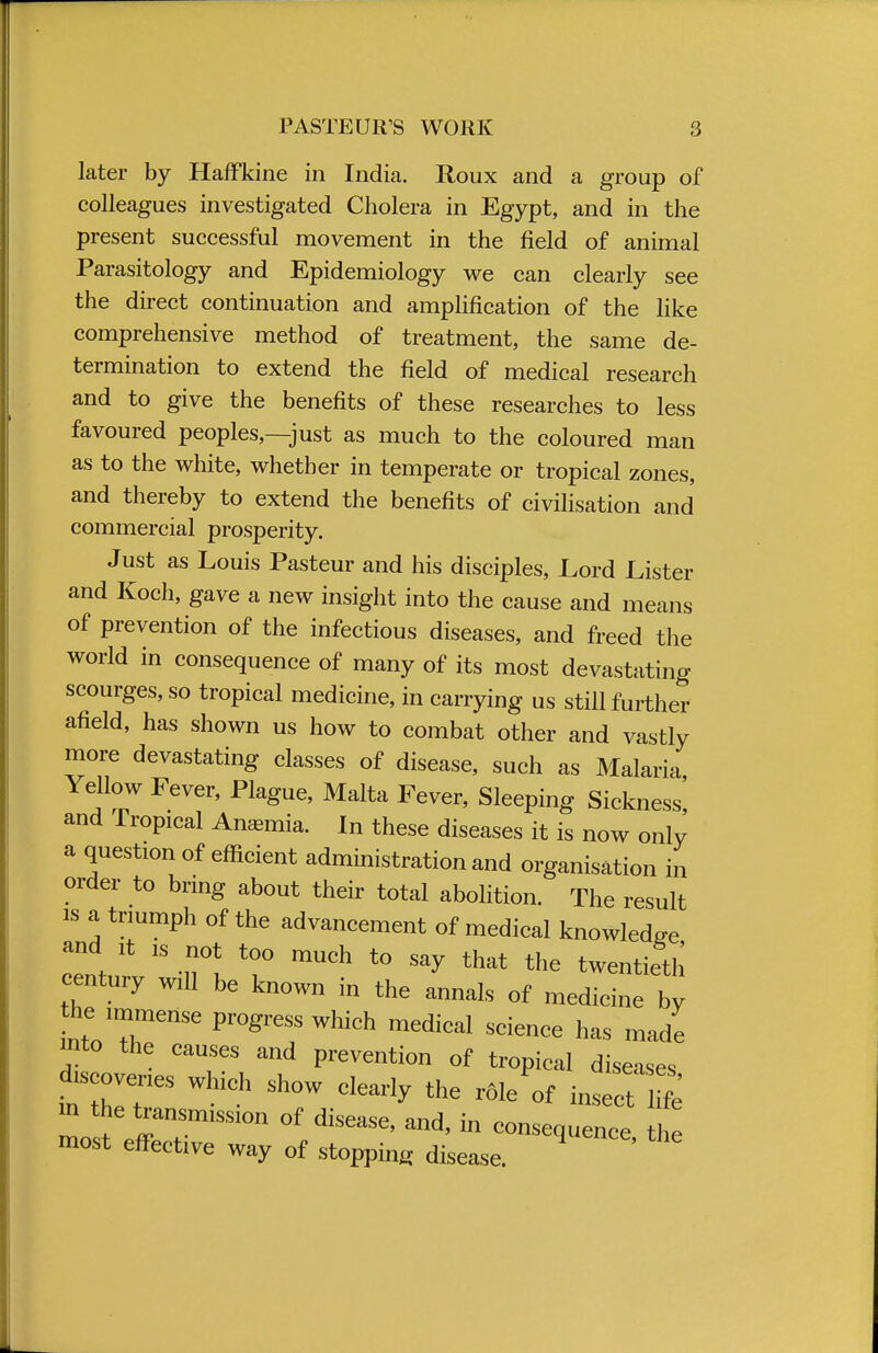 later by Haffkine in India. Roux and a group of colleagues investigated Cholera in Egypt, and in the present successful movement in the field of animal Parasitology and Epidemiology we can clearly see the direct continuation and amplification of the like comprehensive method of treatment, the same de- termination to extend the field of medical research and to give the benefits of these researches to less favoured peoples,—just as much to the coloured man as to the white, whether in temperate or tropical zones, and thereby to extend the benefits of civilisation and commercial prosperity. Just as Louis Pasteur and his disciples, Lord Lister and Koch, gave a new insight into the cause and means of prevention of the infectious diseases, and freed the world in consequence of many of its most devastating scourges, so tropical medicine, in carrying us still further afield, has shown us how to combat other and vastly more devastating classes of disease, such as Malaria Yellow Fever, Plague, Malta Fever, Sleeping Sickness! and Tropical Anemia. In these diseases it is now only a question of efficient administration and organisation in order to bring about their total abolition. The result is a triumph of the advancement of medical knowledge and it is not too much to say that the twentieth century will be known in the annals of medicine by he pro hich medical sc.ence ^ ma(7 into the causes and prevention of tropical diseases ^scovenes which show clearly the r^of inseT 2 m the transmission of disease, and, in consequence, the most effective way of stopping disease.