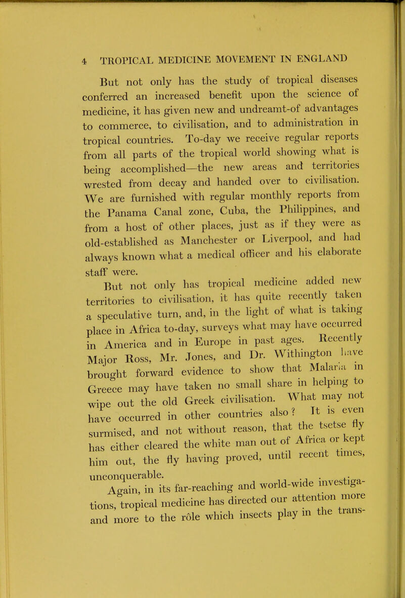 But not only has the study of tropical diseases conferred an increased benefit upon the science of medicine, it has given new and undreamt-of advantages to commerce, to civilisation, and to administration in tropical countries. To-day we receive regular reports from all parts of the tropical world showing what is being accomplished—the new areas and territories wrested from decay and handed over to civilisation. We are furnished with regular monthly reports from the Panama Canal zone, Cuba, the Philippines, and from a host of other places, just as if they were as old-established as Manchester or Liverpool, and had always known what a medical officer and his elaborate staff were. But not only has tropical medicine added new territories to civilisation, it has quite recently taken a speculative turn, and, in the light of what is taking place in Africa to-day, surveys what may have occurred in America and in Europe in past ages. Recently Major Ross, Mr. Jones, and Dr. Withington have brought forward evidence to show that Malum m Greece may have taken no small share in helping to wipe out the old Greek civilisation. What may not have occurred in other countries also ? It is even surmised, and not without reason, that the tsetse fly has either cleared the white man out of Africa or kept him out, the fly having proved, until recent times, 71?its far-reaching and world-wide investiga- tions, tropical medicine has directed our attention more and more to the role which insects play in the tians