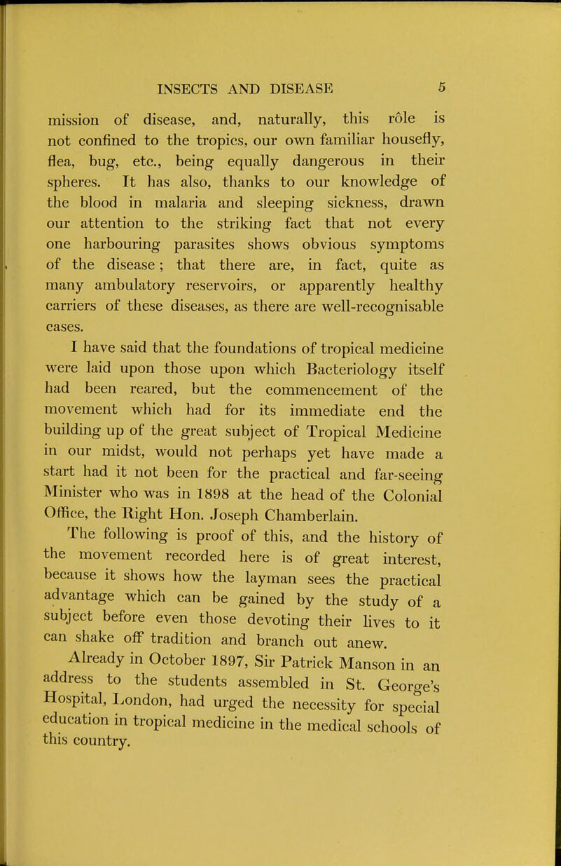 mission of disease, and, naturally, this role is not confined to the tropics, our own familiar housefly, flea, bug, etc., being equally dangerous in their spheres. It has also, thanks to our knowledge of the blood in malaria and sleeping sickness, drawn our attention to the striking fact that not every one harbouring parasites shows obvious symptoms of the disease; that there are, in fact, quite as many ambulatory reservoirs, or apparently healthy carriers of these diseases, as there are well-recognisable cases. I have said that the foundations of tropical medicine were laid upon those upon which Bacteriology itself had been reared, but the commencement of the movement which had for its immediate end the building up of the great subject of Tropical Medicine in our midst, would not perhaps yet have made a start had it not been for the practical and far-seeing Minister who was in 1898 at the head of the Colonial Office, the Right Hon. Joseph Chamberlain. The following is proof of this, and the history of the movement recorded here is of great interest, because it shows how the layman sees the practical advantage which can be gained by the study of a subject before even those devoting their lives to it can shake off tradition and branch out anew. Already in October 1897, Sir Patrick Manson in an address to the students assembled in St. George's Hospital, London, had urged the necessity for special education in tropical medicine in the medical schools of this country.