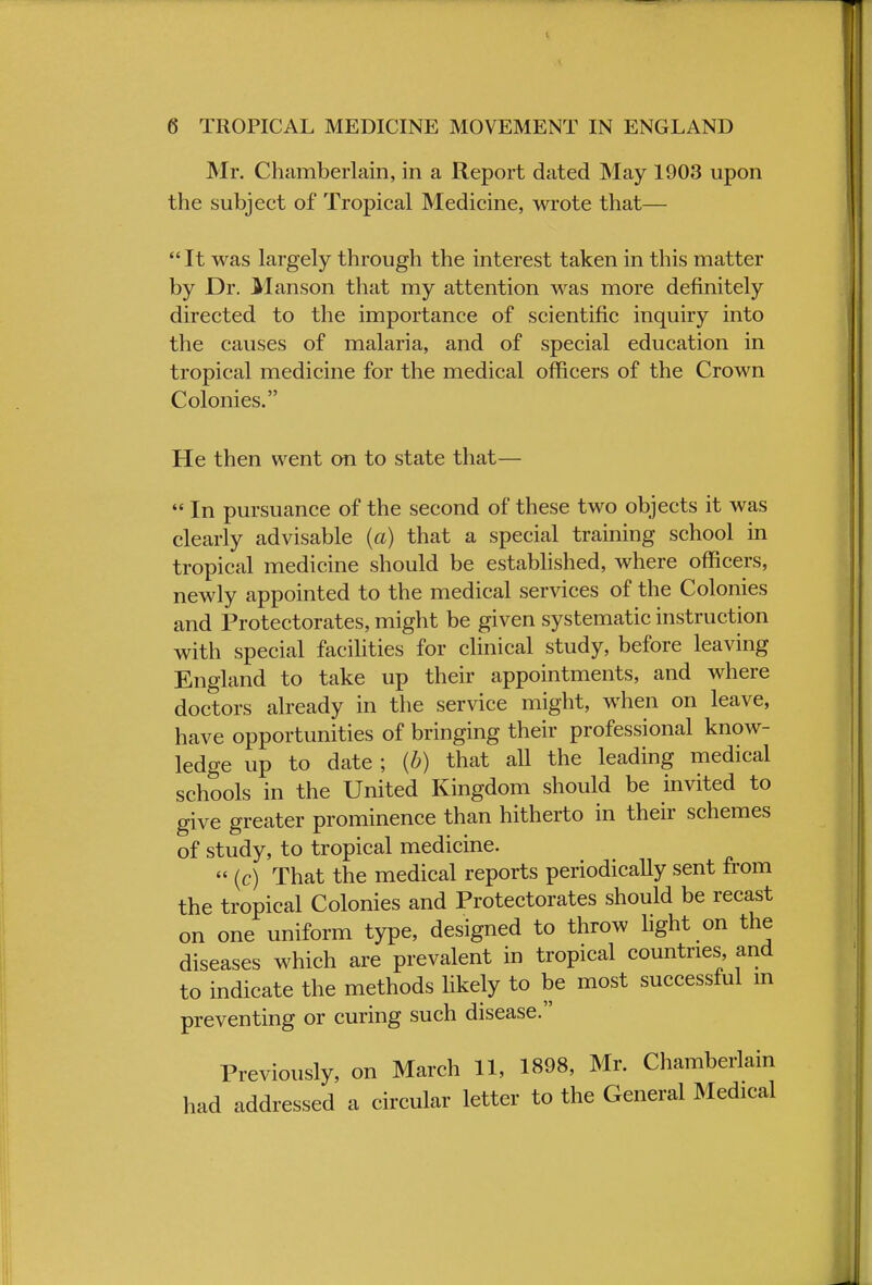 Mr. Chamberlain, in a Report dated May 1903 upon the subject of Tropical Medicine, wrote that—  It was largely through the interest taken in this matter by Dr. Manson that my attention was more definitely directed to the importance of scientific inquiry into the causes of malaria, and of special education in tropical medicine for the medical officers of the Crown Colonies. He then went on to state that— In pursuance of the second of these two objects it was clearly advisable (a) that a special training school in tropical medicine should be established, where officers, newly appointed to the medical services of the Colonies and Protectorates, might be given systematic instruction with special facilities for clinical study, before leaving England to take up their appointments, and where doctors already in the service might, when on leave, have opportunities of bringing their professional know- ledge up to date ; (b) that all the leading medical schools in the United Kingdom should be invited to give greater prominence than hitherto in their schemes of study, to tropical medicine.  (c) That the medical reports periodically sent from the tropical Colonies and Protectorates should be recast on one uniform type, designed to throw light on the diseases which are prevalent in tropical countries and to indicate the methods likely to be most successful in preventing or curing such disease. Previously, on March 11, 1898, Mr. Chamberlain had addressed a circular letter to the General Medical