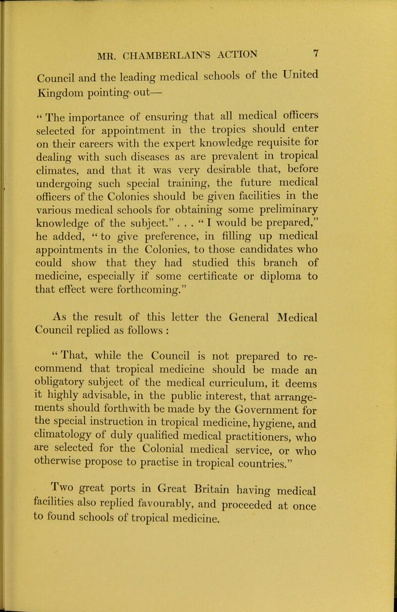 MR. CHAMBERLAIN'S ACTION Council and the leading medical schools of the United Kingdom pointing out—  The importance of ensuring that all medical officers selected for appointment in the tropics should enter on their careers with the expert knowledge requisite for dealing with such diseases as are prevalent in tropical climates, and that it was very desirable that, before undergoing such special training, the future medical officers of the Colonies should be given facilities in the various medical schools for obtaining some preliminary- knowledge of the subject. ... I would be prepared, he added,  to give preference, in filling up medical appointments in the Colonies, to those candidates who could show that they had studied this branch of medicine, especially if some certificate or diploma to that effect were forthcoming. As the result of this letter the General Medical Council replied as follows :  That, while the Council is not prepared to re- commend that tropical medicine should be made an obligatory subject of the medical curriculum, it deems it highly advisable, in the public interest, that arrange- ments should forthwith be made by the Government for the special instruction in tropical medicine, hygiene, and climatology of duly qualified medical practitioners, who are selected for the Colonial medical service, or who otherwise propose to practise in tropical countries. Two great ports in Great Britain having medical facilities also replied favourably, and proceeded at once to found schools of tropical medicine.