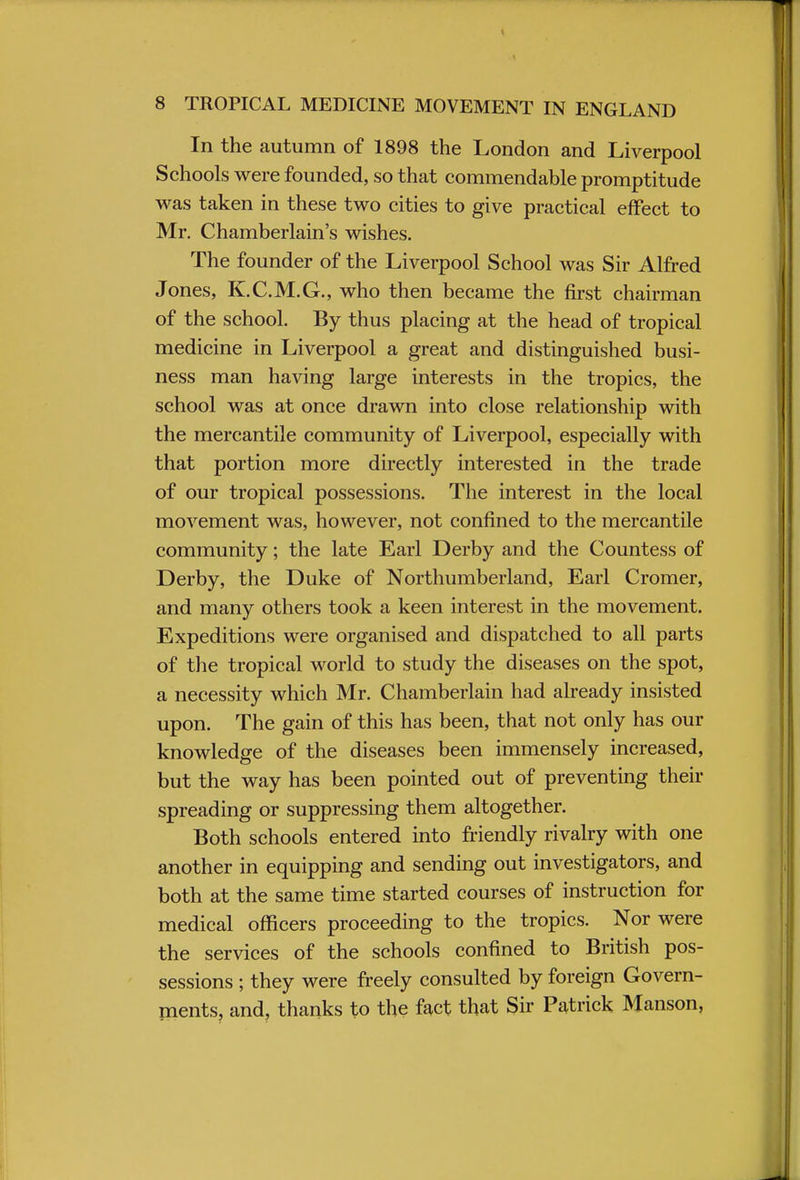 In the autumn of 1898 the London and Liverpool Schools were founded, so that commendable promptitude was taken in these two cities to give practical effect to Mr. Chamberlain's wishes. The founder of the Liverpool School was Sir Alfred Jones, K.C.M.G., who then became the first chairman of the school. By thus placing at the head of tropical medicine in Liverpool a great and distinguished busi- ness man having large interests in the tropics, the school was at once drawn into close relationship with the mercantile community of Liverpool, especially with that portion more directly interested in the trade of our tropical possessions. The interest in the local movement was, however, not confined to the mercantile community; the late Earl Derby and the Countess of Derby, the Duke of Northumberland, Earl Cromer, and many others took a keen interest in the movement. Expeditions were organised and dispatched to all parts of the tropical world to study the diseases on the spot, a necessity which Mr. Chamberlain had already insisted upon. The gain of this has been, that not only has our knowledge of the diseases been immensely increased, but the way has been pointed out of preventing their spreading or suppressing them altogether. Both schools entered into friendly rivalry with one another in equipping and sending out investigators, and both at the same time started courses of instruction for medical officers proceeding to the tropics. Nor were the services of the schools confined to British pos- sessions ; they were freely consulted by foreign Govern- ments, and, thanks to the fact that Sir Patrick Manson,