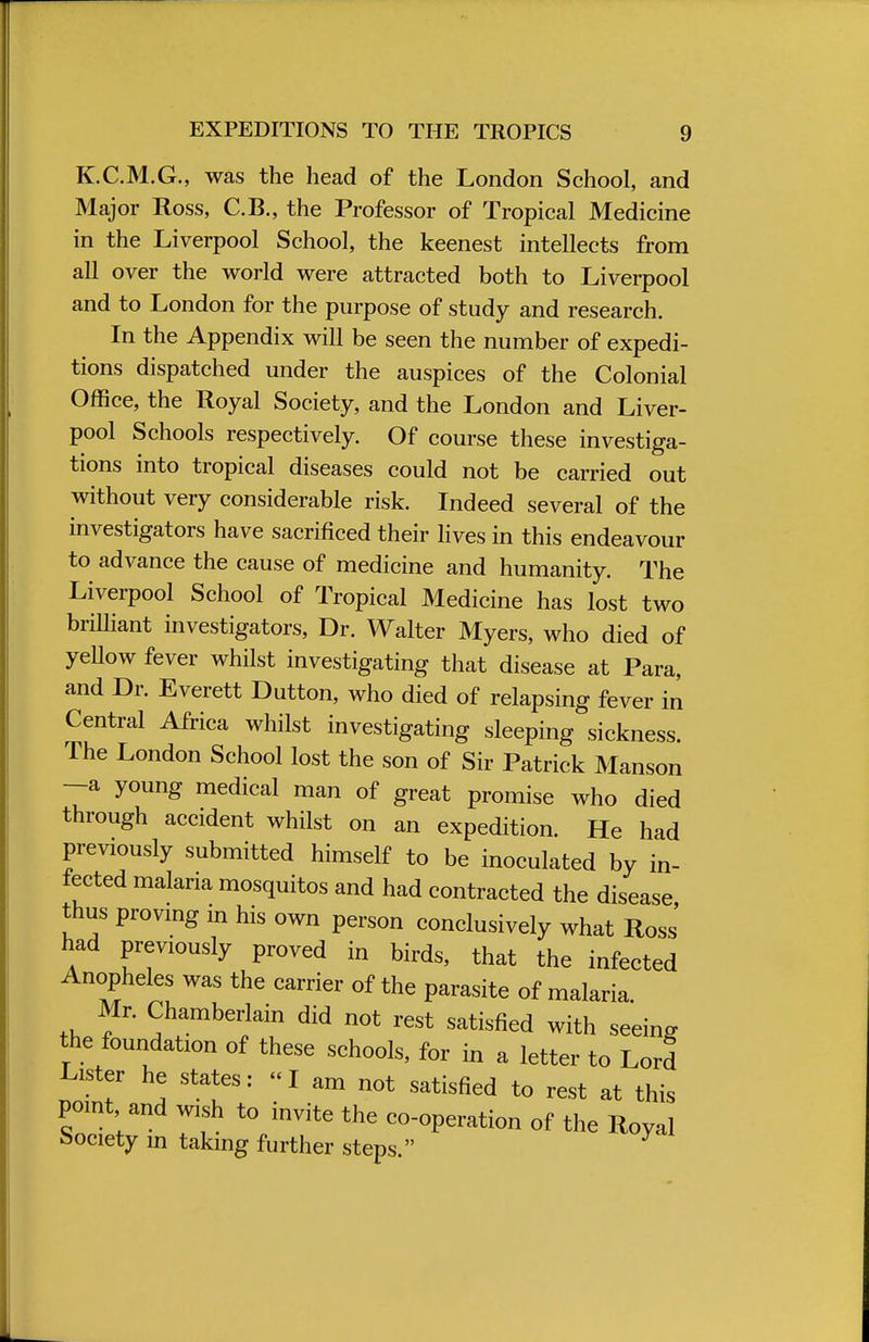 K.C.M.G., was the head of the London School, and Major Ross, C.B., the Professor of Tropical Medicine in the Liverpool School, the keenest intellects from all over the world were attracted both to Liverpool and to London for the purpose of study and research. In the Appendix will be seen the number of expedi- tions dispatched under the auspices of the Colonial Office, the Royal Society, and the London and Liver- pool Schools respectively. Of course these investiga- tions into tropical diseases could not be carried out without very considerable risk. Indeed several of the investigators have sacrificed their lives in this endeavour to advance the cause of medicine and humanity. The Liverpool School of Tropical Medicine has lost two brilliant investigators, Dr. Walter Myers, who died of yeUow fever whilst investigating that disease at Para, and Dr. Everett Dutton, who died of relapsing fever in Central Africa whilst investigating sleeping sickness. The London School lost the son of Sir Patrick Manson —a young medical man of great promise who died through accident whilst on an expedition. He had previously submitted himself to be inoculated by in- fected malaria mosquitos and had contracted the disease thus proving in his own person conclusively what Ross' had previously proved in birds, that the infected Anopheles was the carrier of the parasite of malaria. Mr. Chamberlain did not rest satisfied with seeing the foundation of these schools, for in a letter to Lord Lister he states: I am not satisfied to rest at this point and wish to invite the co-operation of the Royal Society in taking further steps.